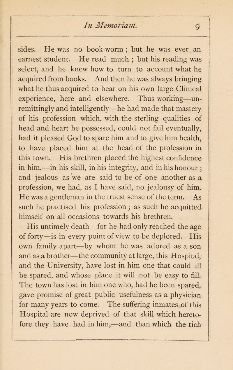 sides. He was no book-worm; but he was ever an earnest student. He read much ; but his reading was select, and he knew how to turn to account what he acquired from books. And then he was always bringing what he thus acquired to bear on his own large Clinical experience, here and elsewhere. Thus working—un¬ remittingly and intelligently—he had made that mastery of his profession which, with the sterling qualities of head and heart he possessed, could not fail eventually, had it pleased God to spare him and to give him health, to have placed him at the head of the profession in this town. His brethren placed the highest confidence in him,—in his skill, in his integrity, and in his honour ; and jealous as we are said to be of one another as a profession, we had, as I have said, no jealousy of him. He was a gentleman in the truest sense of the term. As such he practised his profession; as such he acquitted himself on all occasions towards his brethren. His untimely death—for he had only reached the age of forty—is in every point of view to be deplored. His own family apart—by whom he was adored as a son and as a brother—the community at large, this Hospital, and the University, have lost in him one that could ill be spared, and whose place it will not be easy to fill. The town has lost in him one who, had he been spared, gave promise of great public usefulness as a physician for many years to come. The suffering inmates of this Hospital are now deprived of that skill which hereto¬ fore they have had in him,—and than which the rich