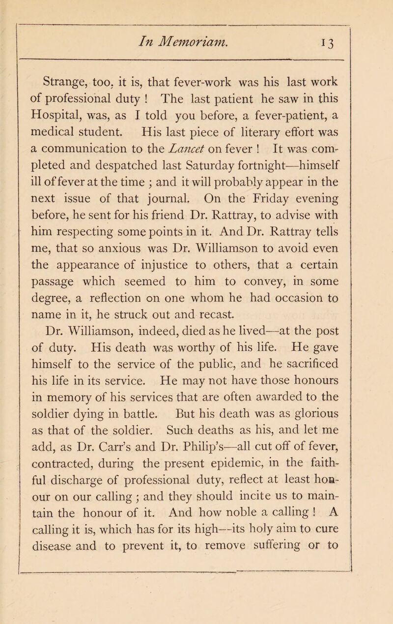 Strange, too, it is, that fever-work was his last work of professional duty ! The last patient he saw in this Hospital, was, as I told you before, a fever-patient, a medical student. His last piece of literary effort was a communication to the La?icet on fever ! It was com¬ pleted and despatched last Saturday fortnight—himself ill of fever at the time ; and it will probably appear in the next issue of that journal. On the Friday evening before, he sent for his friend Dr. Rattray, to advise with him respecting some points in it. And Dr. Rattray tells me, that so anxious was Dr. Williamson to avoid even the appearance of injustice to others, that a certain passage which seemed to him to convey, in some degree, a reflection on one whom he had occasion to name in it, he struck out and recast. Dr. Williamson, indeed, died as he lived—at the post of duty. His death was worthy of his life. He gave himself to the service of the public, and he sacrificed his life in its service. He may not have those honours in memory of his services that are often awarded to the soldier dying in battle. But his death was as glorious as that of the soldier. Such deaths as his, and let me add, as Dr. Carr’s and Dr. Philip’s—all cut off of fever, contracted, during the present epidemic, in the faith¬ ful discharge of professional duty, reflect at least hon¬ our on our calling; and they should incite us to main¬ tain the honour of it. And how noble a calling ! A calling it is, which has for its high—its holy aim to cure disease and to prevent it, to remove suffering or to