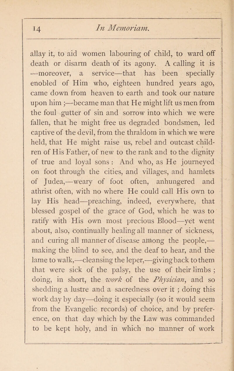 allay it, to aid women labouring of child, to ward off death or disarm death of its agony. A calling it is —moreover, a service—that has been specially enobled of Him who, eighteen hundred years ago, came down from heaven to earth and took our nature upon him ;—became man that He might lift us men from the foul gutter of sin and sorrow into which we were fallen, that he might free us degraded bondsmen, led captive of the devil, from the thraldom in which we were held, that He might raise us, rebel and outcast child¬ ren of His Father, of new to the rank and to the dignity of true and loyal sons : And who, as He journeyed on foot through the cities, and villages, and hamlets of Judea,—weary of foot often, anhungered and athrist often, with no where He could call His own to lay His head—preaching, indeed, everywhere, that blessed gospel of the grace of God, which he was to ratify with His own most precious Blood—yet went about, also, continually healing all manner of sickness, and curing all manner of disease among the people,— making the blind to see, and the deaf to hear, and the lame to walk,—cleansing the leper,—givingback to them that were sick of the palsy, the use of their limbs ; doing, in short, the work of the Physician, and so shedding a lustre and a sacredness over it ; doing this work day by day—doing it especially (so it would seem from the Evangelic records) of choice, and by prefer¬ ence, on that day which by the Law was commanded to be kept holy, and in which no manner of work