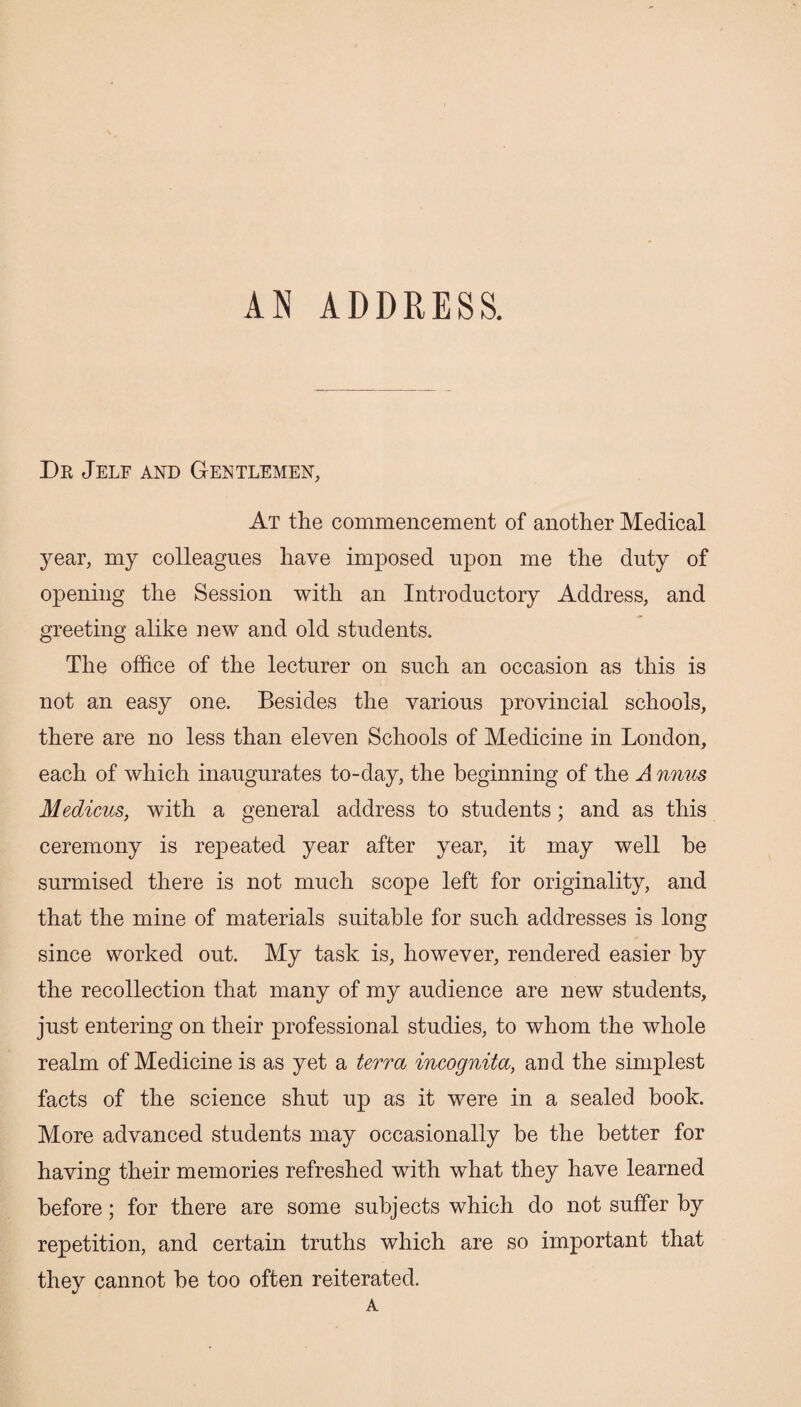 AN ADDRESS. Dr Jelf and Gentlemen, At the commencement of another Medical year, my colleagues have imposed upon me the duty of opening the Session with an Introductory Address, and greeting alike new and old students. The office of the lecturer on such an occasion as this is not an easy one. Besides the various provincial schools, there are no less than eleven Schools of Medicine in London, each of which inaugurates to-day, the beginning of the J nnm Medicus, with a general address to students; and as this ceremony is repeated year after year, it may well he surmised there is not much scope left for originality, and that the mine of materials suitable for such addresses is long since worked out. My task is, however, rendered easier by the recollection that many of my audience are new students, just entering on their professional studies, to whom the whole realm of Medicine is as yet a terra incognita, and the simplest facts of the science shut up as it were in a sealed hook. More advanced students may occasionally be the better for having their memories refreshed with what they have learned before; for there are some subjects which do not suffer by repetition, and certain truths which are so important that they cannot be too often reiterated. A
