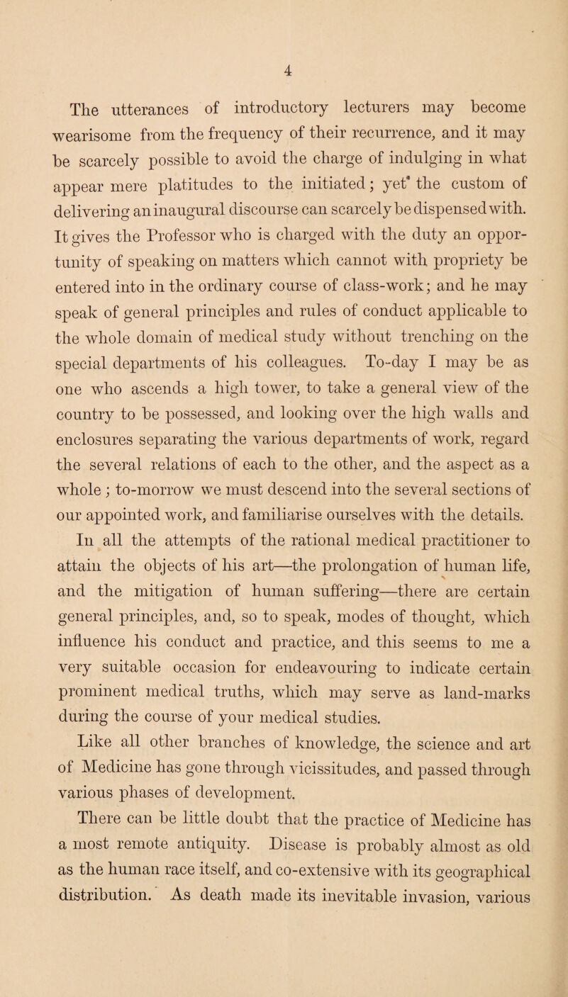 The utterances of introductory lecturers may become wearisome from the frequency of their recurrence, and it may be scarcely possible to avoid the charge of indulging in what appear mere platitudes to the initiated; yet* the custom of delivering an inaugural discourse can scarcely be dispensed with. It gives the Professor who is charged with the duty an oppor¬ tunity of speaking on matters which cannot with propriety be entered into in the ordinary course of class-work; and he may speak of general principles and rules of conduct applicable to the whole domain of medical study without trenching on the special departments of his colleagues. To-day I may be as one who ascends a high tower, to take a general view of the country to be possessed, and looking over the high walls and enclosures separating the various departments of work, regard the several relations of each to the other, and the aspect as a whole ; to-morrow we must descend into the several sections of our appointed work, and familiarise ourselves with the details. In all the attempts of the rational medical practitioner to attain the objects of his art—the prolongation of human life, \ and the mitigation of human suffering—there are certain general principles, and, so to speak, modes of thought, which influence his conduct and practice, and this seems to me a very suitable occasion for endeavouring to indicate certain prominent medical truths, which may serve as land-marks during the course of your medical studies. Like all other branches of knowledge, the science and art of Medicine has gone through vicissitudes, and passed through various phases of development. There can be little doubt that the practice of Medicine has a most remote antiquity. Disease is probably almost as old as the human race itself, and co-extensive with its geographical distribution. As death made its inevitable invasion, various