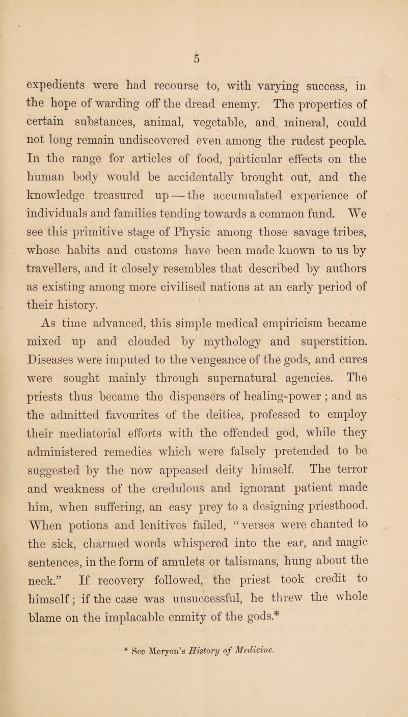 expedients were had recourse to, with varying success, in the hope of warding off the dread enemy. The properties of certain substances, animal, vegetable, and, mineral, could not long remain undiscovered even among the rudest people. In the range for articles of food, particular effects on the human body would he accidentally brought out, and the knowledge treasured up — the accumulated experience of individuals and families tending towards a common fund. We see this primitive stage of Physic among those savage tribes, whose habits and customs have been made known to us by travellers, and it closely resembles that described by authors as existing among more civilised nations at an early period of their history. As time advanced, this simple medical empiricism became mixed up and clouded by mythology and superstition. Diseases were imputed to the vengeance of the gods, and cures were sought mainly through supernatural agencies. The priests thus became the dispensers of healing-power ; and as the admitted favourites of the deities, professed to employ their mediatorial efforts with the offended god, while they administered remedies which were falsely pretended to be suggested by the now appeased deity himself The terror and weakness of the credulous and ignorant patient made him, when suffering, an easy prey to a designing priesthood. When potions and lenitives failed, 'Werses were chanted to the sick, charmed words whispered into the ear, and magic sentences, in the form of amulets or talismans, hung about the neck.” If recovery followed, the priest took credit to himself; if the case was unsuccessful, he threw the whole blame on the implacable enmity of the gods.*