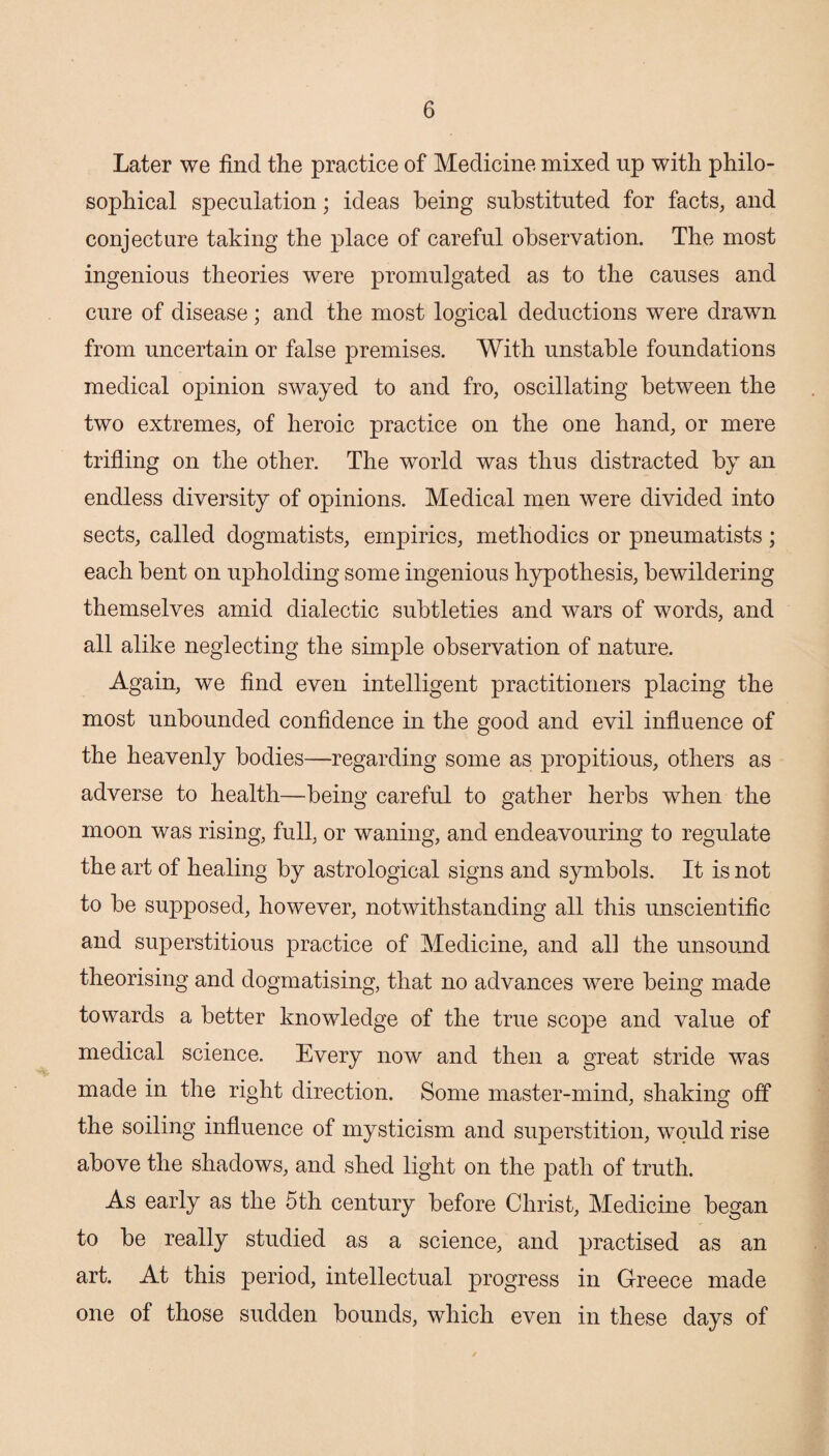 Later we find the practice of Medicine mixed up with philo¬ sophical speculation; ideas being substituted for facts, and conjecture taking the place of careful observation. The most ingenious theories were promulgated as to the causes and cure of disease; and the most logical deductions were drawn from uncertain or false premises. With unstable foundations medical opinion swayed to and fro, oscillating between the two extremes, of heroic practice on the one hand, or mere trifling on the other. The world was thus distracted by an endless diversity of opinions. Medical men were divided into sects, called dogmatists, empirics, methodics or pneumatists; each bent on upholding some ingenious hypothesis, bewildering themselves amid dialectic subtleties and wars of words, and all alike neglecting the simple observation of nature. Again, we find even intelligent practitioners placing the most unbounded confidence in the good and evil influence of the heavenly bodies—regarding some as propitious, others as adverse to health—being careful to gather herbs when the moon was rising, full, or waning, and endeavouring to regulate the art of healing by astrological signs and symbols. It is not to be supposed, however, notwithstanding all this unscientific and superstitious practice of Medicine, and all the unsound theorising and dogmatising, that no advances were being made towards a better knowledge of the true scope and value of medical science. Every now and then a great stride was made in the right direction. Some master-mind, shaking off the soiling influence of mysticism and superstition, would rise above the shadows, and shed light on the path of truth. As early as the 5th century before Christ, Medicine began to be really studied as a science, and practised as an art. At this period, intellectual progress in Greece made one of those sudden bounds, which even in these days of