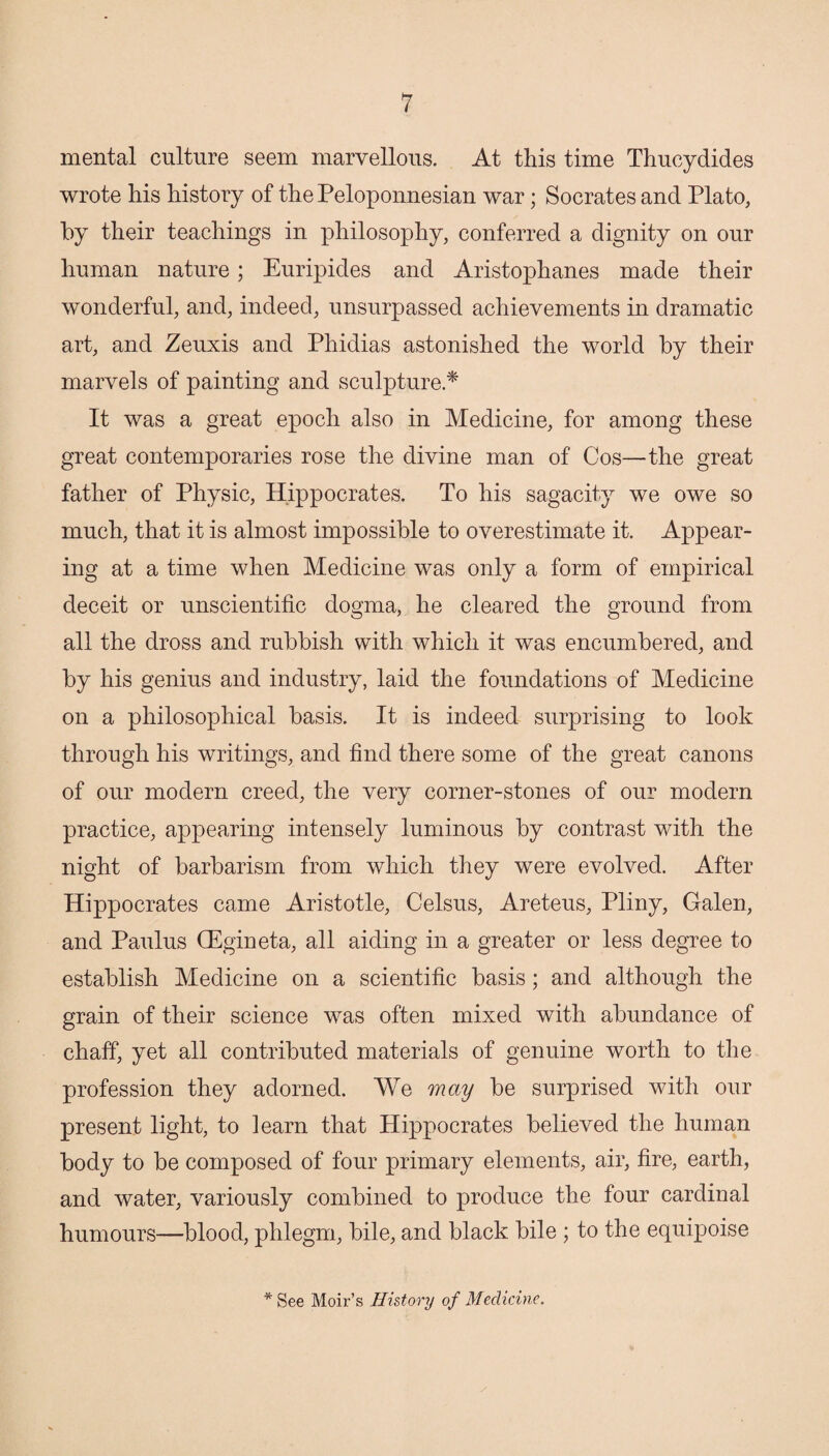 mental culture seem marvellous. At this time Thucydides wrote his history of the Peloponnesian war; Socrates and Plato, by their teachings in philosophy, conferred a dignity on our human nature; Euripides and Aristophanes made their wonderful, and, indeed, unsurpassed achievements in dramatic art, and Zeuxis and Phidias astonished the world by their marvels of painting and sculpture.* It was a great epoch also in Medicine, for among these great contemporaries rose the divine man of Cos—the great father of Physic, Hippocrates. To his sagacity we owe so much, that it is almost impossible to overestimate it. Appear¬ ing at a time when Medicine was only a form of empirical deceit or unscientific dogma, he cleared the ground from all the dross and rubbish with which it was encumbered, and by his genius and industry, laid the foundations of Medicine on a philosophical basis. It is indeed surprising to look through his writings, and find there some of the great canons of our modern creed, the very corner-stones of our modern practice, appearing intensely luminous by contrast with the night of barbarism from which they were evolved. After Hippocrates came Aristotle, Celsus, Areteus, Pliny, Galen, and Paulus (Egineta, all aiding in a greater or less degree to establish Medicine on a scientific basis; and although the grain of their science was often mixed with abundance of chaff, yet all contributed materials of genuine worth to the profession they adorned. We may be surprised with our present light, to learn that Hippocrates believed the human body to be composed of four primary elements, air, fire, earth, and water, variously combined to produce the four cardinal humours—blood, phlegm, bile, and black bile ; to the equipoise