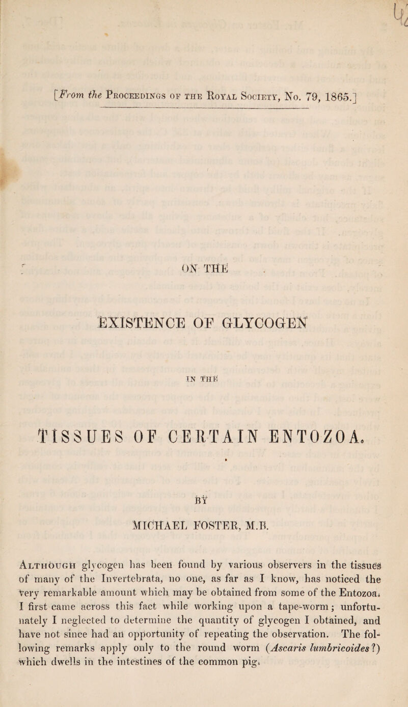 ON THE EXISTENCE OE GLYCOGEN IN THE TISSUES OF CERTAIN ENTOZOA. BY Michael poster, m.r. Although glycogen has been found by various observers in the tissues of many of the Invertebrata, no one, as far as I know, has noticed the Very remarkable amount which may be obtained from some of the Entozoa,, I first came across this fact while working upon a tape-worm; unfortu¬ nately I neglected to determine the quantity of glycogen I obtained, and have not since had an opportunity of repeating the observation. The fol¬ lowing remarks apply only to the round worm (Ascaris lumbricoides'l) which dwells in the intestines of the common pig*