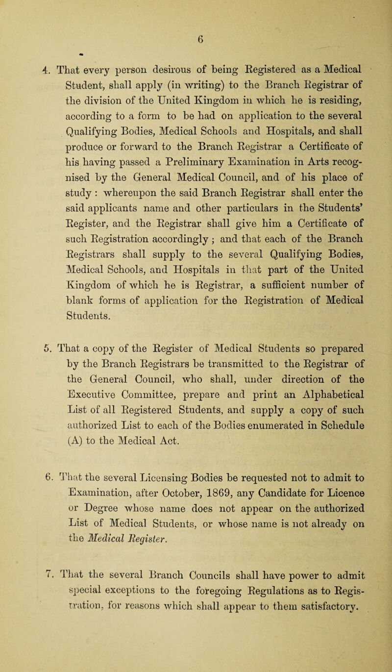 4. That every person desirous of being Registered as a Medical Student, shall apply (in writing) to the Branch Registrar of the division of the United Kingdom in which he is residing, according to a form to be had on application to the several Qualifying Bodies, Medical Schools and Hospitals, and shall produce or forward to the Branch Registrar a Certificate of his having passed a Preliminary Examination in Arts recog¬ nised by the General Medical Council, and of his place of study : whereupon the said Branch Registrar shall enter the said applicants name and other particulars in the Students’ Register, and the Registrar shall give him a Certificate of such Registration accordingly ; and that each of the Branch Registrars shall supply to the several Qualifying Bodies, Medical Schools, and Hospitals in that part of the United Kingdom of which he is Registrar, a sufficient number of blank forms of application for the Registration of Medical Students. 5. That a copy of the Register of Medical Students so prepared by the Branch Registrars be transmitted to the Registrar of the General Council, who shall, under direction of the Executive Committee, prepare and print an Alphabetical List of all Registered Students, and supply a copy of such authorized List to each of the Bodies enumerated in Schedule (A) to the Medical Act. 6. That the several Licensing Bodies be requested not to admit to Examination, after October, 1869, any Candidate for Licence or Degree whose name does not appear on the authorized List of Medical Students, or whose name is not already on the Medical Register. 7. That the several Branch Councils shall have power to admit special exceptions to the foregoing Regulations as to Regis¬ tration, for reasons which shall appear to them satisfactory.