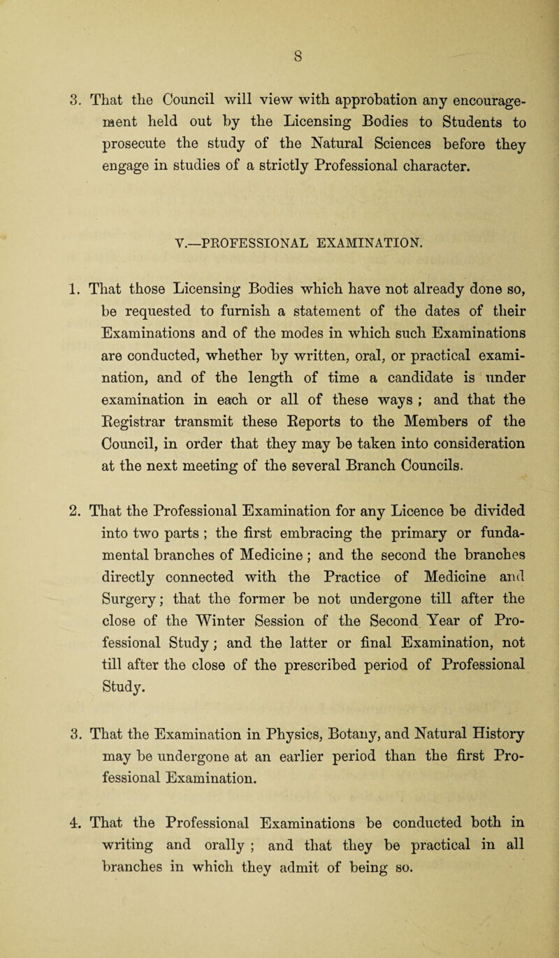 3. That the Council will view with approbation any encourage¬ ment held out by the Licensing Bodies to Students to prosecute the study of the Natural Sciences before they engage in studies of a strictly Professional character. V.—PROFESSIONAL EXAMINATION. 1. That those Licensing Bodies which have not already done so, be requested to furnish a statement of the dates of their Examinations and of the modes in which such Examinations are conducted, whether by written, oral, or practical exami¬ nation, and of the length of time a candidate is under examination in each or all of these ways ; and that the Registrar transmit these Reports to the Members of the Council, in order that they may be taken into consideration at the next meeting of the several Branch Councils. 2. That the Professional Examination for any Licence be divided into two parts ; the first embracing the primary or funda¬ mental branches of Medicine; and the second the branches directly connected with the Practice of Medicine and Surgery; that the former be not undergone till after the close of the Winter Session of the Second Year of Pro¬ fessional Study; and the latter or final Examination, not till after the close of the prescribed period of Professional Study. 3. That the Examination in Physics, Botany, and Natural History may be undergone at an earlier period than the first Pro¬ fessional Examination. 4. That the Professional Examinations be conducted both in writing and orally ; and that they be practical in all branches in which they admit of being so.