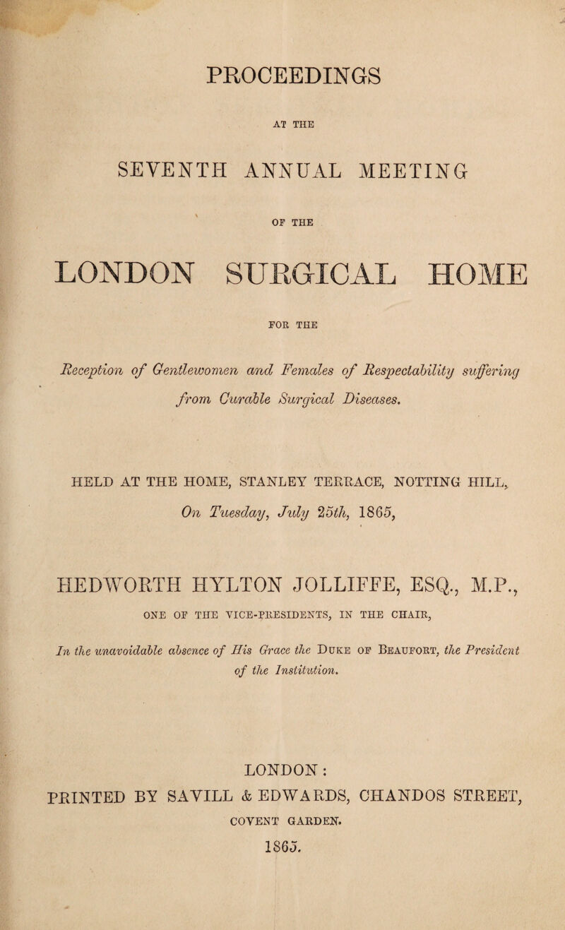 PKOCEEDINGS AT THE SEVENTH ANNUAL MEETING OF THE LONDON SUEGICAL HOME FOB, THE Reception of Gentlewomen and Females of Respectability suffering from Curable Surgical Diseases. HELD AT THE HOME, STANLEY TEREACE, NOTTING HILL, On Tuesday, J%dy '^Stli, 1865, HEDWORTH HYLTON JOLLIFFE, ESQ., M.P., ONE OF THE VICE-PRESIDENTS, IN THE CHAIR, In the unavoidable absence of His Grace the Duke of Beaufort, the President of the Institution. LONDON: FEINTED BY SAVILL & EDWARDS, CHANDOS STREET, COVENT garden. 1865.