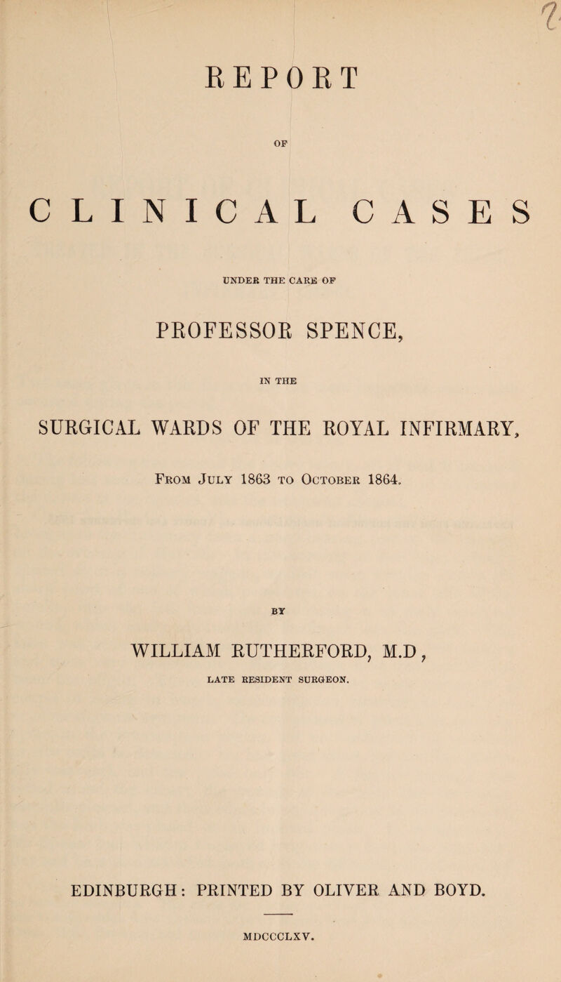 REPORT CLIN OF ICAL CASES UNDER THE CARE OF PROFESSOR SPENCE, IN THE SURGICAL WARDS OF THE ROYAL INFIRMARY, From July 1863 to October 1864, WILLIAM RUTHERFORD, M.D 7 LATE RESIDENT SURGEON. EDINBURGH: PRINTED BY OLIVER AND BOYD. MDCCCLXV.