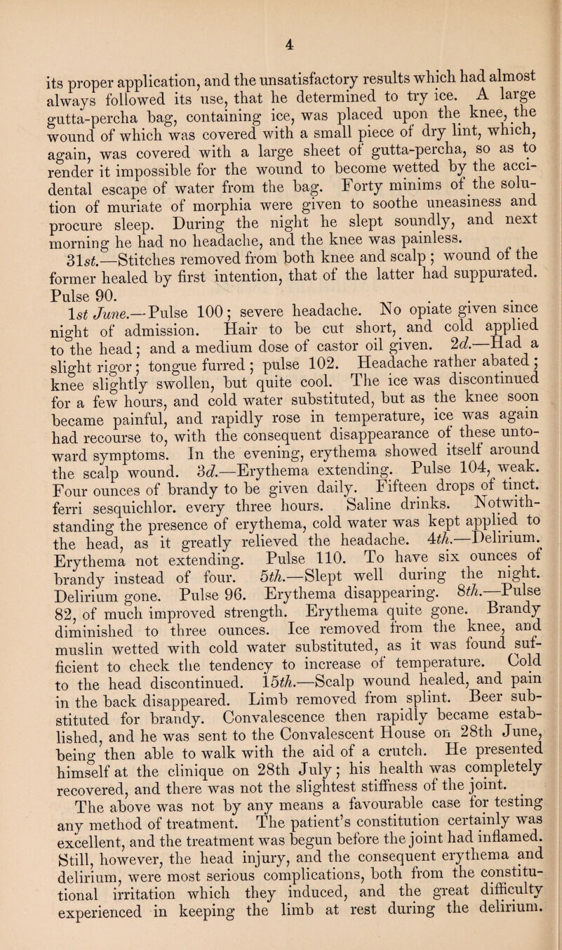 its proper application, and the unsatisfactory results which had almost always followed its use, that he determined to try ice. A large gutta-percha hag, containing ice, was placed upon the knee, the wound of which was covered with a small piece of dry lint, which, again, was covered with a large sheet ot gutta-percha, so as to render it impossible for the wound to become wetted by the acci¬ dental escape of water from the bag. Forty minims of the solu¬ tion of muriate of morphia were given to soothe uneasiness and procure sleep. During the night he slept soundly, and next morning he had no headache, and the knee was painless. 31 st.—Stitches removed from both knee and scalp ; wound of the former healed by first intention, that of the latter had suppuiaced. Pulse 90. 1st June.—Pulse 100; severe headache. No opiate given since night of admission. Hair to be cut short,. and cold applied to the head; and a medium dose of castor oil given. 2d. Had a slight rigor ; tongue furred ; pulse 102. Headache rather abated ; knee slightly swollen, but quite cool. The ice was discontinued for a few' hours, and cold water substituted, but as the knee soon became painful, and rapidly rose in temperature, ice was again had recourse to, with the consequent disappearance of these unto¬ ward symptoms. In the evening, erythema showed itself aiound the scalp wound. 3d.—Erythema extending. Pulse 104, weak. Four ounces of brandy to be given daily. Fifteen drops of tmct. ferri sesquiclilor. every three hours. Saline drinks. Notwith¬ standing the presence of erythema, cold water was kept applied to the head, as it greatly relieved the headache. 4th. Delirium. Erythema not extending. Pulse 110. To have six ounces of brandy instead of four. 5th.—Slept well during the night. Delirium gone. Pulse 96. Erythema disappearing. 8^.—Pulse 82, of much improved strength. Erythema quite gone. Brandy diminished to three ounces. Ice removed from the knee, and muslin wetted with cold water substituted, as it was found suf¬ ficient to check the tendency to increase of temperature. Cold to the head discontinued. 15th.—Scalp wound healed, and pain in the back disappeared. Limb removed from. splint. Beer sub¬ stituted for brandy. Convalescence then rapidly became estab¬ lished, and he was sent to the Convalescent House on 28th June, being then able to walk with the aid of a crutch. He presented himself at the clinique on 28th July; his health was completely recovered, and there was not the slightest stiffness of the joint. The above was not by any means a favourable case for testing any method of treatment. The patient’s constitution certainly was excellent, and the treatment was begun before the joint had inflamed. Still, however, the head injury, and the consequent erythema and delirium, were most serious complications, both from the constitu¬ tional irritation which they induced, and the great difficulty experienced in keeping the limb at rest during the delirium.