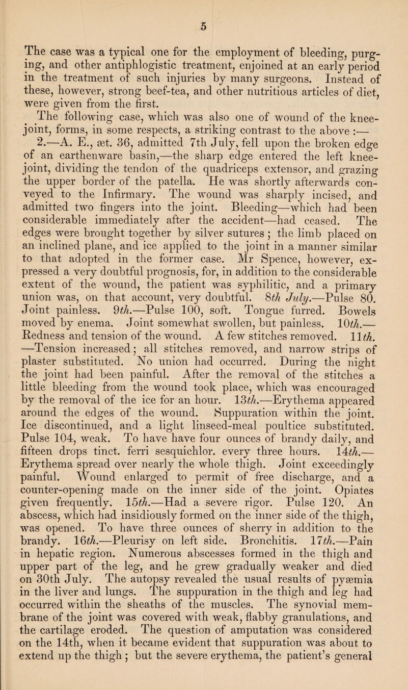 The case was a typical one for the employment of bleeding, purg¬ ing, and other antiphlogistic treatment, enjoined at an early period in the treatment of such injuries by many surgeons. Instead of these, however, strong beef-tea, and other nutritious articles of diet, were given from the first. The following case, which was also one of wound of the knee- joint, forms, in some respects, a striking contrast to the above :— 2.—A. E., get. 36, admitted 7th July, fell upon the broken edge of an earthenware basin,—the sharp edge entered the left knee- joint, dividing the tendon of the quadriceps extensor, and grazing the upper border of the patella. He was shortly afterwards con¬ veyed to the Infirmary. The wound was sharply incised, and admitted two fingers into the joint. Bleeding—which had been considerable immediately after the accident—had ceased. The edges were brought together by silver sutures ; the limb placed on an inclined plane, and ice applied to the joint in a manner similar to that adopted in the former case. Mr Spence, however, ex¬ pressed a very doubtful prognosis, for, in addition to the considerable extent of the wound, the patient was syphilitic, and a primary union was, on that account, very doubtful. 8th July.—Pulse 80. Joint painless. 9th.—Pulse 100, soft. Tongue furred. Bowels moved by enema. Joint somewhat swollen, but painless. 10^.— Bedness and tension of the wound. A few stitches removed. 11th. —Tension increased; all stitches removed, and narrow strips of plaster substituted. No union had occurred. During the night the joint had been painful. After the removal of the stitches a little bleeding from the wound took place, which was encouraged by the removal of the ice for an hour. 13th.—Erythema appeared around the edges of the wound. Suppuration within the joint. Ice discontinued, and a light linseed-meal poultice substituted. Pulse 104, weak. To have have four ounces of brandy daily, and fifteen drops tinct. ferri sesquichlor. every three hours. lAth.— Erythema spread over nearly the whole thigh. Joint exceedingly painful. Wound enlarged to permit of free discharge, and a counter-opening made on the inner side of the joint. Opiates given frequently. 15^.—Had a severe rigor. Pulse 120. An abscess, which had insidiously formed on the inner side of the thigh, was opened. To have three ounces of sherry in addition to the brandy. 16^.—Pleurisy on left side. Bronchitis. 11th.—Pain in hepatic region. Numerous abscesses formed in the thigh and upper part of the leg, and he grew gradually weaker and died on 30th July. The autopsy revealed the usual results of pysemia in the liver and lungs. The suppuration in the thigh and leg had occurred within the sheaths of the muscles. The synovial mem¬ brane of the joint was covered with weak, flabby granulations, and the cartilage eroded. The question of amputation was considered on the 14th, when it became evident that suppuration was about to extend up the thigh ; but the severe erythema, the patient’s general