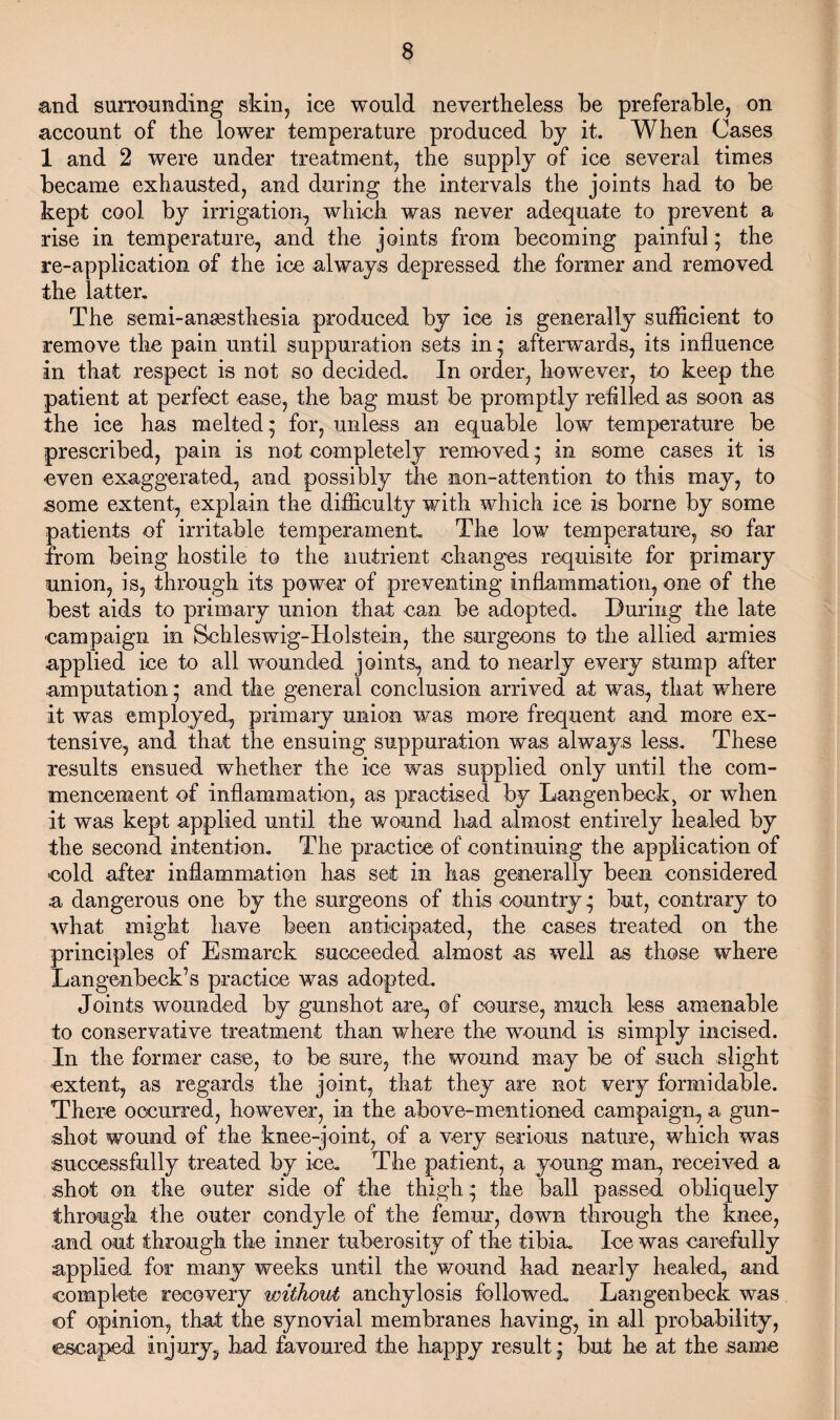 and surrounding skin, ice would nevertheless be preferable, on account of the lower temperature produced by it. When Cases 1 and 2 were under treatment, the supply of ice several times became exhausted, and during the intervals the joints had to be kept cool by irrigation, which was never adequate to prevent a rise in temperature, and the joints from becoming painful; the re-application of the ice always depressed the former and removed the latter. The semi-anesthesia produced by ice is generally sufficient to remove the pain until suppuration sets in* afterwards, its influence in that respect is not so decided. In order, however, to keep the patient at perfect ease, the bag must be promptly refilled as soon as the ice has melted* for, unless an equable low temperature be prescribed, pain is not completely removed * in some cases it is even exaggerated, and possibly the non-attention to this may, to some extent, explain the difficulty with which ice is borne by some patients of irritable temperament. The low temperature, so far from being hostile to the nutrient changes requisite for primary union, is, through its power of preventing inflammation, one of the best aids to primary union that can be adopted. During the late campaign in Schleswig-Holstein, the surgeons to the allied armies applied ice to all wounded joints, and to nearly every stump after amputation; and the general conclusion arrived at was, that where it was employed, primary union was more frequent and more ex¬ tensive, and that the ensuing suppuration was always less. These results ensued whether the ice was supplied only until the com¬ mencement of inflammation, as practised by Langenbeck, or when it was kept applied until the wound had almost entirely healed by the second intention. The practice of continuing the application of cold after inflammation has set in has generally been considered a dangerous one by the surgeons of this country * but, contrary to what might have been anticipated, the cases treated on the principles of Esmarck succeeded almost as well as those where Langenbeck’s practice was adopted. Joints wounded by gunshot are, of course, much less amenable to conservative treatment than where the wound is simply incised. In the former case, to be sure, the wound may be of such slight extent, as regards the joint, that they are not very formidable. There occurred, however, in the above-mentioned campaign, a gun¬ shot wound of the knee-joint, of a very serious nature, which was successfully treated by ice. The patient, a young man, received a shot on the outer side of the thigh * the ball passed obliquely through the outer condyle of the femur, down through the knee, and out through the inner tuberosity of the tibia. Ice was carefully applied for many weeks until the wound had nearly healed, and complete recovery without anchylosis followed. Langenbeck was of opinion, that the synovial membranes having, in all probability, escaped injury, had favoured the happy result * but he at the same