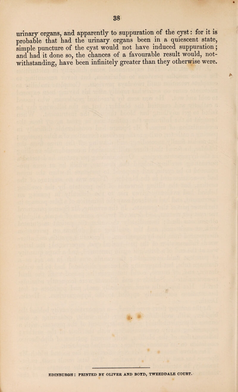 * urinary organs, and apparently to suppuration of tlie cyst: for it is probable that had the urinary organs been m a quiescent state, simple puncture of the cyst would not have induced suppuration; and had it done so, the chances of a favourable result would, not¬ withstanding, have been infinitely greater than they otherwise were. / i EDINBURGH : PRINTED BY OLIVER AND BOYD, TWEEDDALE COURT.