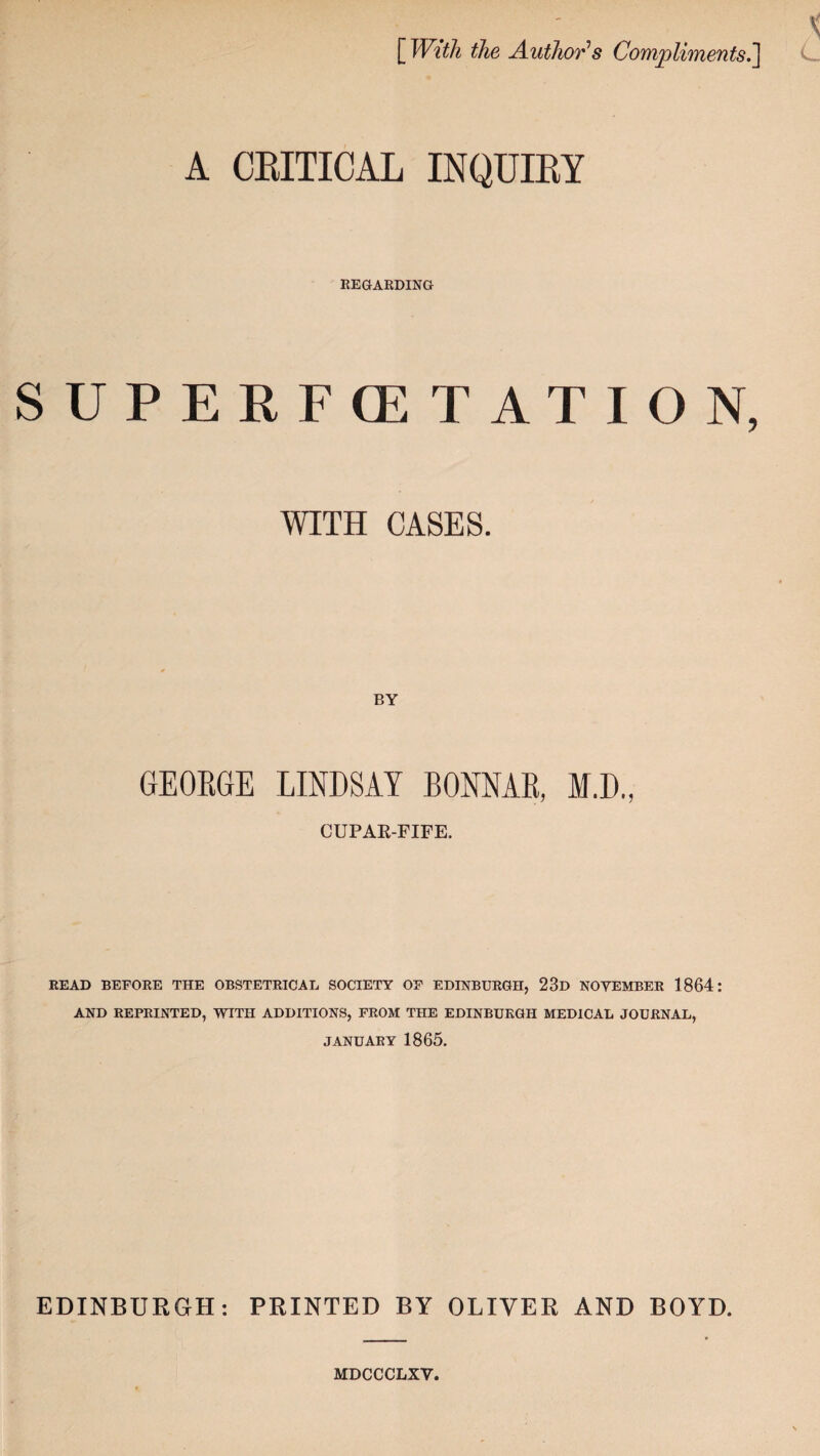 [With the Author’s Compliments.] A CRITICAL INQUIRY REGARDING SUPERFCETATION, WITH CASES. GEOEGE LINDSAY BONNAE, M.D., CUPAR-FIFE. READ BEFORE THE OBSTETRICAL SOCIETY OF EDINBURGH, 23d NOVEMBER 1864: AND REPRINTED, WITH ADDITIONS, FROM THE EDINBURGH MEDICAL JOURNAL, JANUARY 1865. EDINBURGH: PRINTED BY OLIVER AND BOYD. MDCCCLXY.