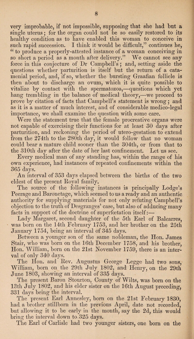 very improbable, if not impossible, supposing that she had but a single uterus; for the organ could not be so easily restored to its healthy condition as to have enabled this woman to conceive in such rapid succession. I think it would be difficult,” continues he, u to produce a properly-attested instance of a woman conceiving in so short a period as a month after delivery.” We cannot see any force in this conjecture of Dr Campbell’s ; and, setting aside the questions whether parturition is itself but the return of a cata¬ menial period, and, if so, whether the bursting Graafian follicle is then about to discharge an ovum, which it is quite possible to vitalize by contact with the spermatozoa,—questions which yet hang trembling in the balance of medical theory,—we proceed to prove by citation of facts that Campbell’s statement is wrong ; and as it is a matter of much interest, and of considerable medico-legal importance, we shall examine the question with some care. Were the statement true that the female procreative organs were not capable of exercising their functions for at least -30 days after parturition, and reckoning the period of utero-gestation to extend from the 274th to the 280th day, it would follow that no woman could bear a mature child sooner than the 304th, or from that to the 310th day after the date of her last confinement. Let us see. Every medical man of any standing has, within the range of his own experience, had instances of repeated confinements within the 365 days. An interval of 353 days elapsed between the births of the two eldest of the present Royal family. The source of the following instances is principally Lodge’s Peerage and Baronetage, which seemed to us a ready and an authentic authority for supplying materials for not only refuting Campbell’s objection to the truth of Desgranges’ case, but also of adducing many facts in support of the doctrine of superfoetation itself:— Lady Margaret, second daughter of the 5th Earl of Balcarres, was born on the 14th February 1753, and her brother on the 25th January 1754, being an interval of 345 days. Between a younger son of the same nobleman, the Hon. James Stair, who was born on the 16th December 1758, and his brother, Hon. William, born on the 21st November 1759, there is an inter¬ val of only 340 days. The Hon. and Rev. Augustus George Legge had two sons, William, born on the 29th July 1802, and Henry, on the 29th June 1803, showing an interval of 335 days. The present Baron Stourton, County of Wilts, was born on the 13th July 1802, and his elder sister on the 16th August preceding, 331 days being the interval. The present Earl Annesley, born on the 21st February 1830, had a brother stillborn in the previous April, date not recorded, but allowing it to be early in the month, say the 2d, this would bring the interval down to 325 days. The Earl of Carlisle had two younger sisters, one born on the