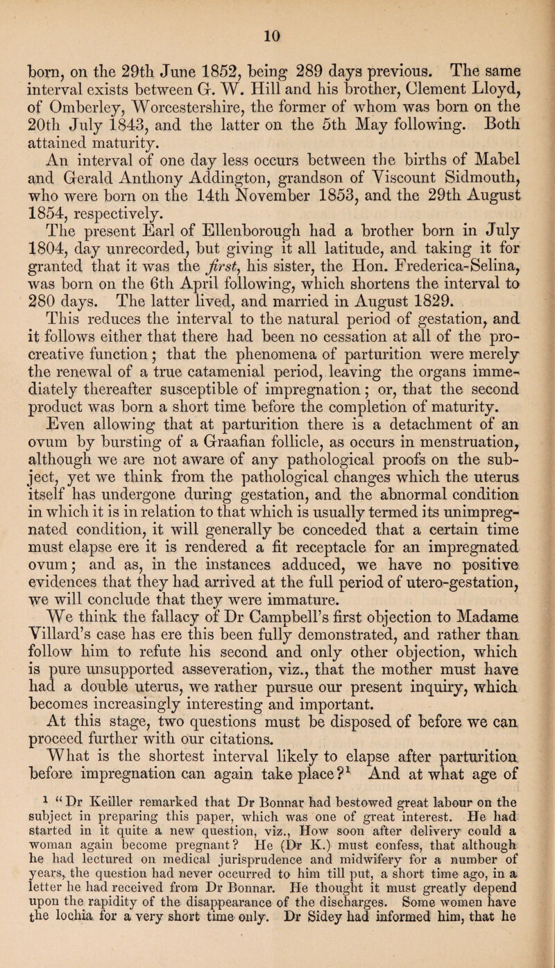 born, on the 29th June 1852, being 289 days previous. The same interval exists between G. W. Hill and his brother, Clement Lloyd, of Omberley, Worcestershire, the former of whom was bom on the 20th July 1843, and the latter on the 5th May following. Both attained maturity. An interval of one day less occurs between the births of Mabel and Gerald Anthony Addington, grandson of Viscount Sidmouth, who w^ere born on the 14th November 1853, and the 29th August 1854, respectively. The present Earl of Ellenborough had a brother born in July 1804, day unrecorded, but giving it all latitude, and taking it for granted that it was the first, his sister, the Hon. Frederica-Selina, was born on the 6th April following, which shortens the interval to 280 days. The latter lived, and married in August 1829. This reduces the interval to the natural period of gestation, and it follows either that there had been no cessation at all of the pro- creative function; that the phenomena of parturition were merely the renewal of a true catamenial period, leaving the organs imme¬ diately thereafter susceptible of impregnation; or, that the second product was born a short time before the completion of maturity. Even allowing that at parturition there is a detachment of an ovum by bursting of a Graafian follicle, as occurs in menstruation, although we are not aware of any pathological proofs on the sub¬ ject, yet we think from the pathological changes which the uterus itself has undergone during gestation, and the abnormal condition in which it is in relation to that which is usually termed its unimpreg¬ nated condition, it will generally be conceded that a certain time must elapse ere it is rendered a fit receptacle for an impregnated ovum; and as, in the instances adduced, we have no positive evidences that they had arrived at the full period of utero-gestation, we will conclude that they were immature. We think the fallacy of Hr Campbell’s first objection to Madame Villard’s case has ere this been fully demonstrated, and rather than follow him to refute his second and only other objection, which is pure unsupported asseveration, vis., that the mother must have had a double uterus, we rather pursue our present inquiry, which becomes increasingly interesting and important. At this stage, two questions must be disposed of before we can proceed further with our citations. What is the shortest interval likely to elapse after parturition before impregnation can again take place?1 And at what age of 1 “ Dr Keiller remarked that Dr Bonnar had bestowed great labour on the subject in preparing this paper, which was one of great interest. He had started in it quite a new question, viz., How soon after delivery could a woman again become pregnant? He (Dr K.) must confess, that although he had lectured on medical jurisprudence and midwifery for a number of years, the question had never occurred to him till put, a short time ago, in a letter he had received from Dr Bonnar. He thought it must greatly depend upon the rapidity of the disappearance of the discharges. Some women have the lochia for a very short time only. Dr Sidey had informed him, that he