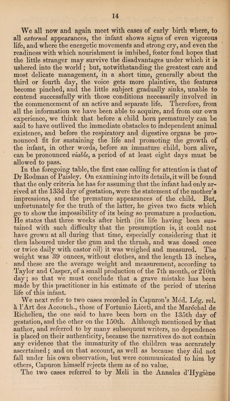 We all now and again meet with cases of early birth where, to all external appearances, the infant shows signs of even vigorous life, and where the energetic movements and strong cry, and even the readiness with which nourishment is imbibed, foster fond hopes that the little stranger may survive the disadvantages under which it is ushered into the world; but, notwithstanding the greatest care and most delicate management, in a short time, generally about the third or fourth day, the voice gets more plaintive, the features become pinched, and the little subject gradually sinks, unable to contend successfully with those conditions necessarily involved in the commencement of an active and separate life. Therefore, from all the information we have been able to acquire, and from our own experience, we think that before a child born prematurely can be said to have outlived the immediate obstacles to independent animal existence/and before the respiratory and digestive organs be pro¬ nounced fit for sustaining the life and promoting the growth of the infant, in other words, before an immature child, born alive, can be pronounced viable, a period of at least eight days must be allowed to pass. In the foregoing table, the first case calling for attention is that of Dr Hodman of Paisley. On examining into its details, it will be found that the only criteria he has for assuming that the infant had only ar¬ rived at the 133d day of gestation, were the statement of the mother’s impressions, and the premature appearances of the child. But, unfortunately for the truth of the latter, he gives two facts which go to show the impossibility of its being so premature a production. He states that three weeks after birth (its life having been sus¬ tained with such difficulty that the presumption is, it could not have grown at all during that time, especially considering that it then laboured under the gum and the thrush, and was dosed once or twice daily with castor oil) it was weighed and measured. The weight was 39 ounces, without clothes, and the length 13 inches, and these are the average weight and measurement, according to Taylor and Casper, of a small production of the 7th month, or 210th day; so that we must conclude that a grave mistake has been made by this practitioner in his estimate of the period of uterine life of this infant. We next refer to two cases recorded in Capuron’s Med. Leg. rel. a l’Art des Accouch., those of Fortunio Liceti, and the Marechal de Bichelieu, the one said to have been born on the 135th day of gestation, and the other on the 150th. Although mentioned by that author, and referred to by many subsequent writers, no dependence is placed on their authenticity, because the narratives do not contain any evidence that the immaturity of the children was accurately ascertained; and on that account, as well as because they did not fall under his own observation, but were communicated to him by others, Capuron himself rejects them as of no value. The two cases referred to by Meli in the Annales d’Hygiene
