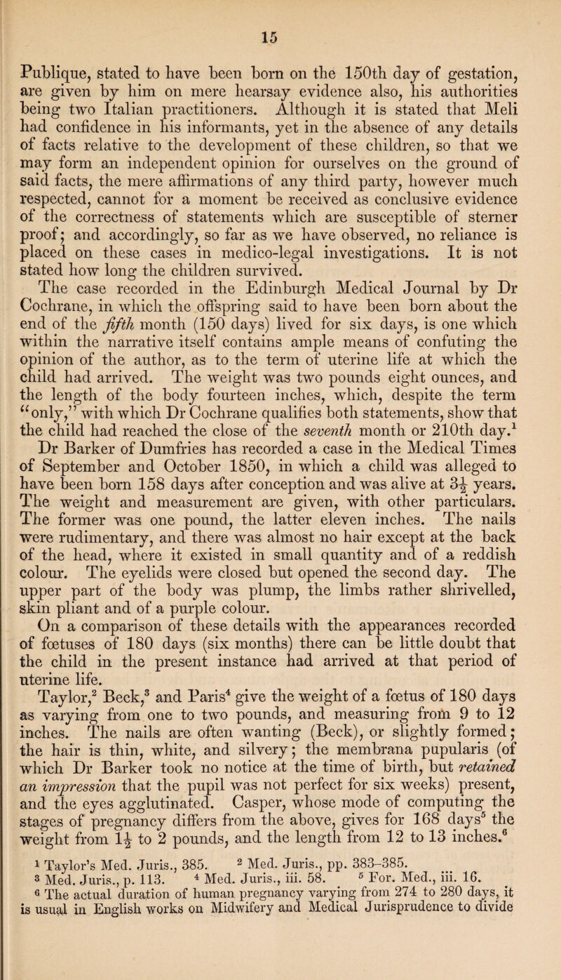 Publique, stated to have been bom on the 150th day of gestation, are given by him on mere hearsay evidence also, his authorities being two Italian practitioners. Although it is stated that Meli had confidence in his informants, yet in the absence of any details of facts relative to the development of these children, so that we may form an independent opinion for ourselves on the ground of said facts, the mere affirmations of any third party, however much respected, cannot for a moment be received as conclusive evidence of the correctness of statements which are susceptible of sterner proof; and accordingly, so far as we have observed, no reliance is placed on these cases in medico-legal investigations. It is not stated how long the children survived. The case recorded in the Edinburgh Medical Journal by Dr Cochrane, in which the offspring said to have been born about the end of the fifth month (150 days) lived for six days, is one which within the narrative itself contains ample means of confuting the opinion of the author, as to the term of uterine life at which the child had arrived. The weight was two pounds eight ounces, and the length of the body fourteen inches, which, despite the term “only,” with which Dr Cochrane qualifies both statements, show that the child had reached the close of the seventh month or 210th day.1 Dr Barker of Dumfries has recorded a case in the Medical Times of September and October 1850, in which a child was alleged to have been born 158 days after conception and was alive at 3J years. The weight and measurement are given, with other particulars. The former was one pound, the latter eleven inches. The nails were rudimentary, and there was almost no hair except at the back of the head, where it existed in small quantity and of a reddish colour. The eyelids were closed but opened the second day. The upper part of the body was plump, the limbs rather shrivelled, skin pliant and of a purple colour. On a comparison of these details with the appearances recorded of foetuses of 180 days (six months) there can be little doubt that the child in the present instance had arrived at that period of uterine life. Taylor,2 Beck,3 and Paris4 give the weight of a foetus of 180 days as varying from one to two pounds, and measuring from 9 to 12 inches. The nails are often wanting (Beck), or slightly formed; the hair is thin, white, and silvery; the membrana pupularis (of which Dr Barker took no notice at the time of birth, but retained an impression that the pupil was not perfect for six weeks) present, and the eyes agglutinated. Casper, whose mode of computing the stages of pregnancy differs from the above, gives for 168 days5 the weight from 1^ to 2 pounds, and the length from 12 to 13 inches.6 1 Taylor’s Med. Juris., 385. 2 Med. Juris., pp. 383-385. a Med. Juris., p. 113. 4 Med. Juris., iii. 58. 5 For. Med., iii. 16. 6 The actual duration of human pregnancy varying from 274 to 280 days, it is usual in English works on Midwifery and Medical Jurisprudence to divide