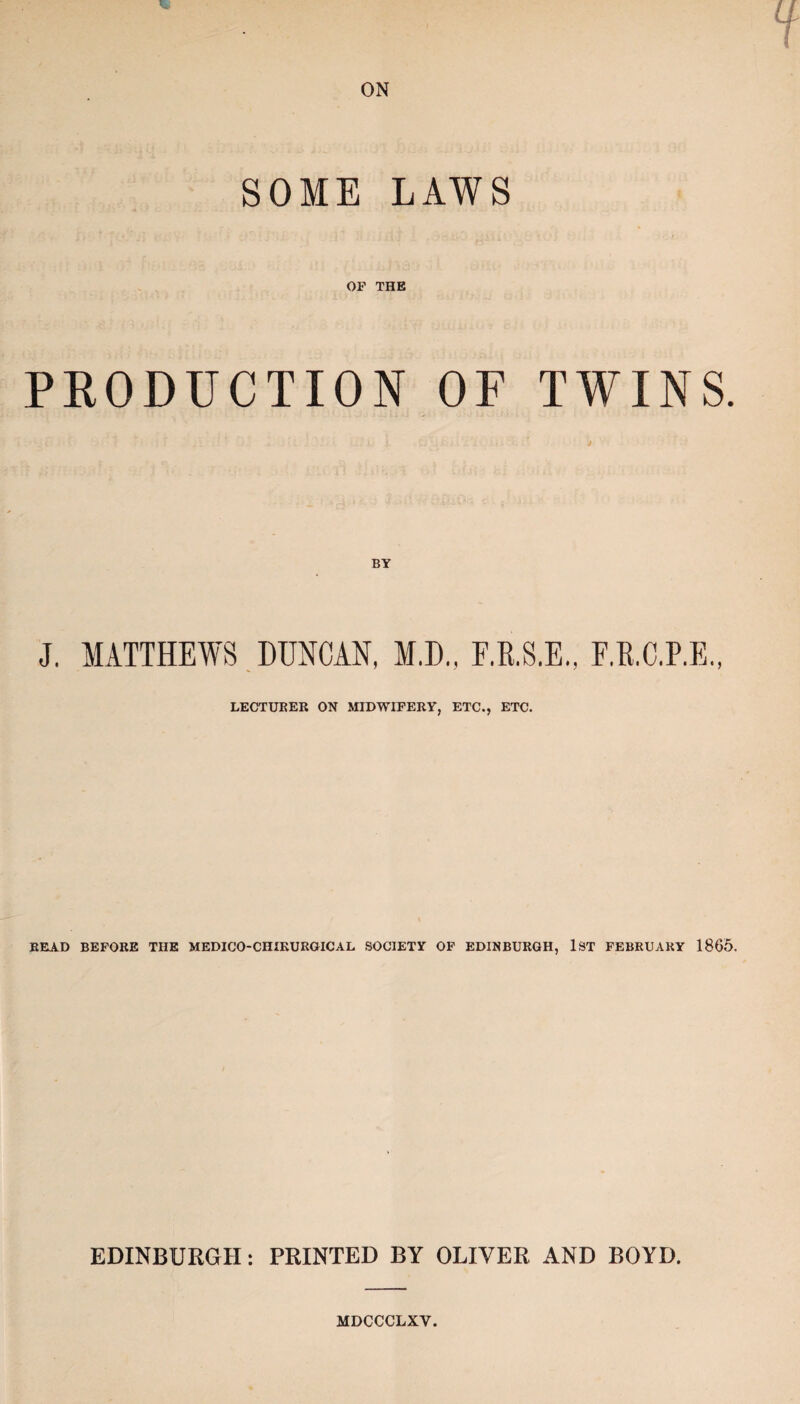 SOME LAWS OF THE PRODUCTION OF TWINS. BY J. MATTHEWS DUNCAN, M.D., F.R.S.E., E.R.C.P.E., LECTURER ON MIDWIFERY, ETC., ETC. READ BEFORE THE MEDICO-CHIKURGICAL SOCIETY OF EDINBURGH, 1ST FEBRUARY 1865. EDINBURGH: PRINTED BY OLIVER AND BOYD. MDCCCLXV.