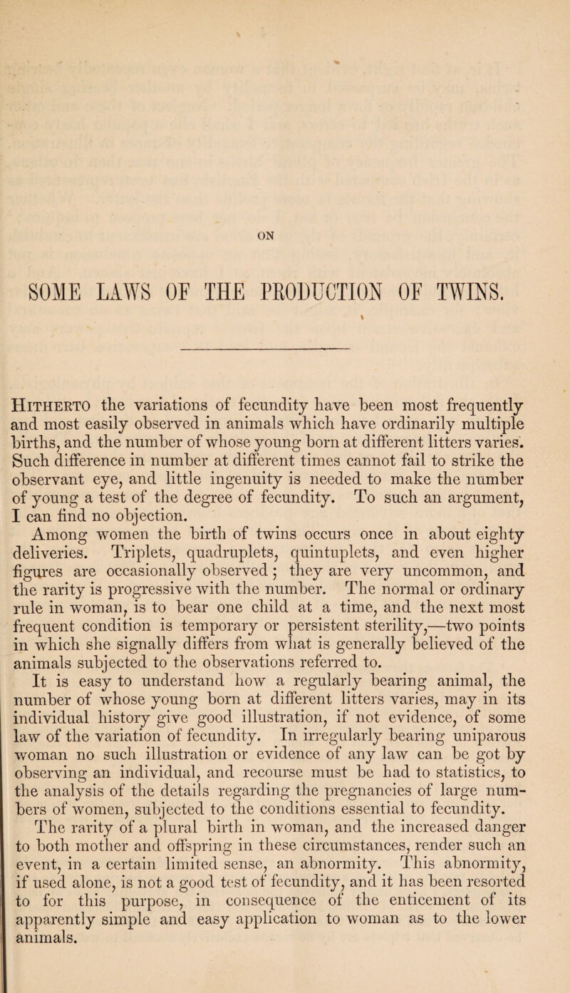 ON SOME LAWS OF THE PRODUCTION OF TWINS. Hitherto the variations of fecundity have been most frequently and most easily observed in animals which have ordinarily multiple births, and the number of whose young born at different litters varies. Such difference in number at different times cannot fail to strike the observant eye, and little ingenuity is needed to make the number of young a test of the degree of fecundity. To such an argument, I can find no objection. Among women the birth of twins occurs once in about eighty deliveries. Triplets, quadruplets, quintuplets, and even higher figures are occasionally observed; they are very uncommon, and the rarity is progressive with the number. The normal or ordinary rule in woman, is to bear one child at a time, and the next most frequent condition is temporary or persistent sterility,—two points in which she signally differs from what is generally believed of the animals subjected to the observations referred to. It is easy to understand how a regularly bearing animal, the number of whose young born at different litters varies, may in its individual history give good illustration, if not evidence, of some law of the variation of fecundity. In irregularly bearing uniparous woman no such illustration or evidence of any law can be got by observing an individual, and recourse must be had to statistics, to the analysis of the details regarding the pregnancies of large num¬ bers of women, subjected to the conditions essential to fecundity. The rarity of a plural birth in woman, and the increased danger to both mother and offspring in these circumstances, render such an event, in a certain limited sense, an abnormity. This abnormity, if used alone, is not a good test of fecundity, and it has been resorted to for this purpose, in consequence of the enticement of its apparently simple and easy application to woman as to the lower animals.