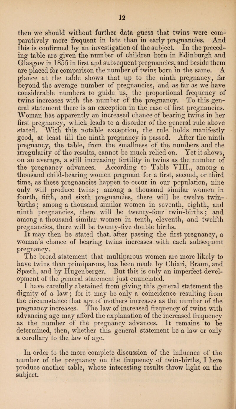 then we should without further data guess that twins were com¬ paratively more frequent in late than in early pregnancies. And this is confirmed by an investigation of the subject. In the preced¬ ing table are given the number of children born in Edinburgh and Glasgow in 1855 in first and subsequent pregnancies, and beside them are placed for comparison the number of twins born in the same. A glance at the table shows that up to the ninth pregnancy, far beyond the average number of pregnancies, and as far as we have considerable numbers to guide us, the proportional frequency of twins increases with the number of the pregnancy. To this gen¬ eral statement there is an exception in the case of first pregnancies. Woman has apparently an increased chance of bearing twins in her first pregnancy, which leads to a disorder of the general rule above stated. With this notable exception, the rule holds manifestly good, at least till the ninth pregnancy is passed. After the ninth pregnancy, the table, from the smallness of the numbers and the irregularity of the results, cannot be much relied on. Yet it shows, on an average, a still increasing fertility in twins as the number of the pregnancy advances. According to Table VIII., among a thousand child-bearing women pregnant for a first, second, or third time, as these pregnancies happen to occur in our population, nine only will produce twins ; among a thousand similar women in fourth, fifth, and sixth pregnancies, there will be twelve twin- births 5 among a thousand similar women in seventh, eighth, and ninth pregnancies, there will be twenty-four twin-births; and among a thousand similar women in tenth, eleventh, and twelfth pregnancies, there will be twenty-five double births. It may then be stated that, after passing the first pregnancy, a woman’s chance of bearing twins increases with each subsequent pregnancy. The broad statement that multiparous women are more likely to have twins than primiparous, has been made by Chiari, Braun, and Spaeth, and by Hugenberger. But this is only an imperfect devel¬ opment of the general statement just enunciated. I have carefully abstained from giving this general statement the dignity of a law; for it may be only a coincidence resulting from the circumstance that age of mothers increases as the number of the pregnancy increases. The law of increased frequency of twins with advancing age may afford the explanation of the increased frequency as the number of the pregnancy advances. It remains to be determined, then, whether this general statement be a law or only a corollary to the law of age. In order to the more complete discussion of the influence of the number of the pregnancy on the frequency of twin-births, I here produce another table, whose interesting results throw light on the subject.