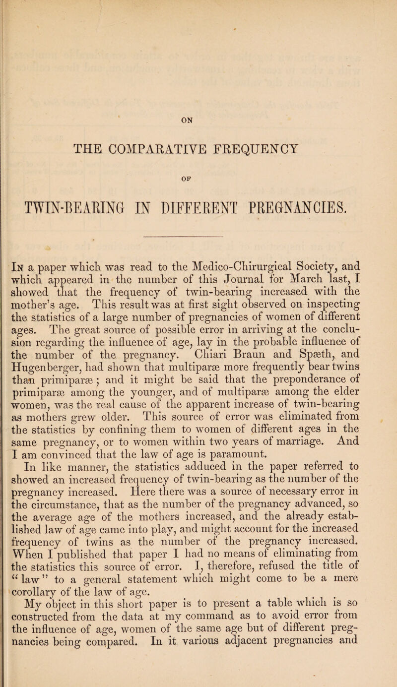 ON THE COMPARATIVE FREQUENCY OF TWIN-BEARING IN DIFFERENT PREGNANCIES. In a paper which was read to the Medico-Chirurgical Society, and which appeared in the number of this Journal for March last, I showed that the frequency of twin-hearing increased with the mother’s age. This result was at first sight observed on inspecting the statistics of a large number of pregnancies of women of different ages. The great source of possible error in arriving at the conclu¬ sion regarding the influence of age, lay in the probable influence of the number of the pregnancy. Chiari Braun and Spasth, and Hugenberger, had shown that multiparse more frequently bear twins than primiparse ; and it might be said that the preponderance of primiparae among the younger, and of multiparse among the elder women, was the real cause of the apparent increase of twin-bearing as mothers grew older. This source of error was eliminated from the statistics by confining them to women of different ages in the same pregnancy, or to women within two years of marriage. And I am convinced that the law of age is paramount. In like manner, the statistics adduced in the paper referred to showed an increased frequency of twin-bearing as the number of the pregnancy increased. Here there was a source of necessary error in the circumstance, that as the number of the pregnancy advanced, so the average age of the mothers increased, and the already estab¬ lished law of age came into play, and might account for the increased frequency of twins as the number of the pregnancy increased. When I published that paper I had no means of eliminating from the statistics this source of error. I, therefore, refused the title of u law ” to a general statement which might come to be a mere corollary of the law of age. My object in this short paper is to present a table which is so constructed from the data at my command as to avoid error from the influence of age, women of the same age but of different preg¬ nancies being compared. In it various adjacent pregnancies and