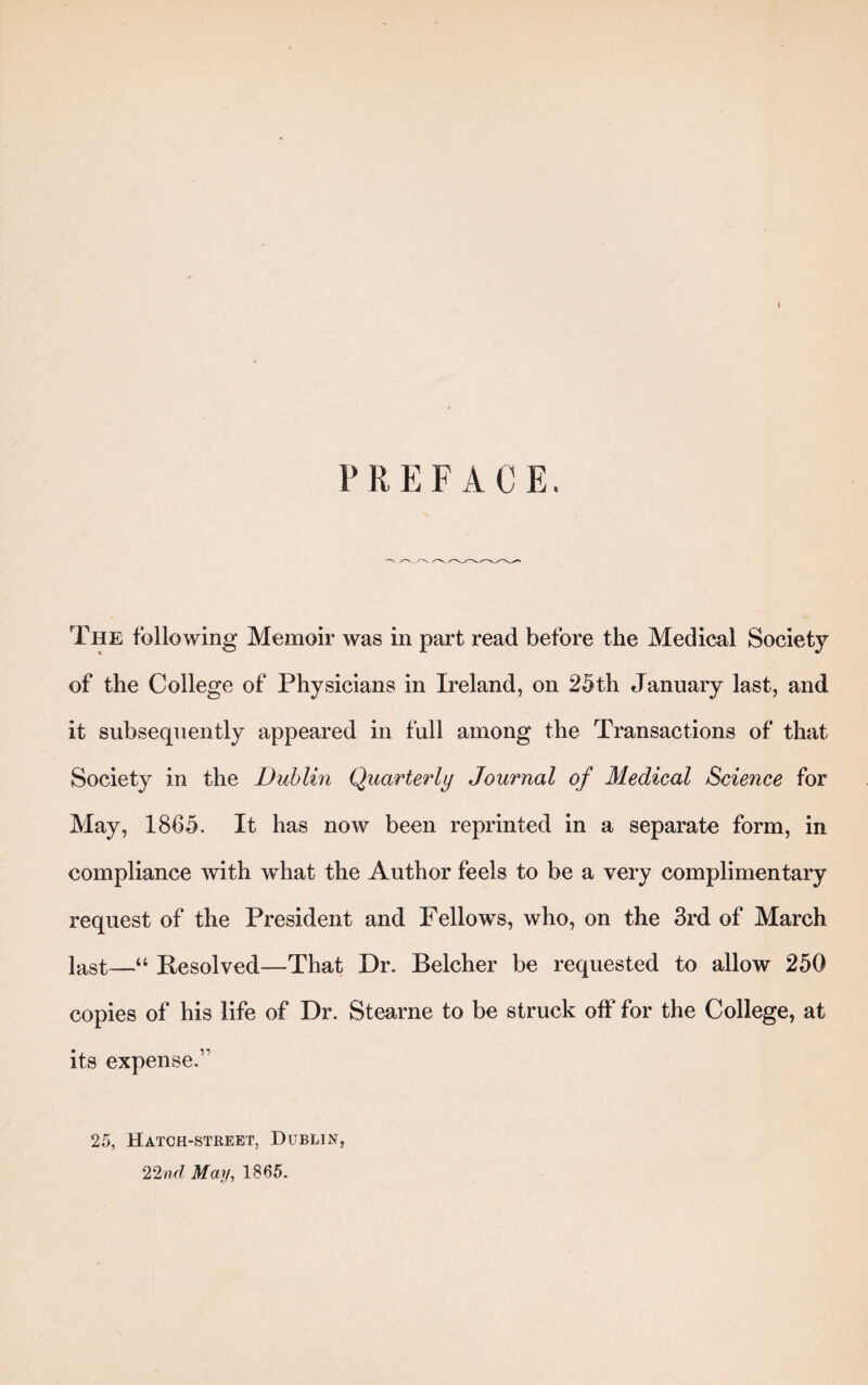 PREFACE. The following Memoir was in part read before the Medical Society of the College of Physicians in Ireland, on 25th January last, and it subsequently appeared in full among the Transactions of that Society in the Dublin Quarterly Journal of Medical Science for May, 1865. It has now been reprinted in a separate form, in compliance with what the Author feels to be a very complimentary request of the President and Fellows, who, on the 3rd of March last—“ Resolved—That Dr. Belcher be requested to allow 250 copies of his life of Dr. Stearne to be struck off for the College, at its expense.” 25, Hatch-street, Dublin, 22/?r? May, 1865.