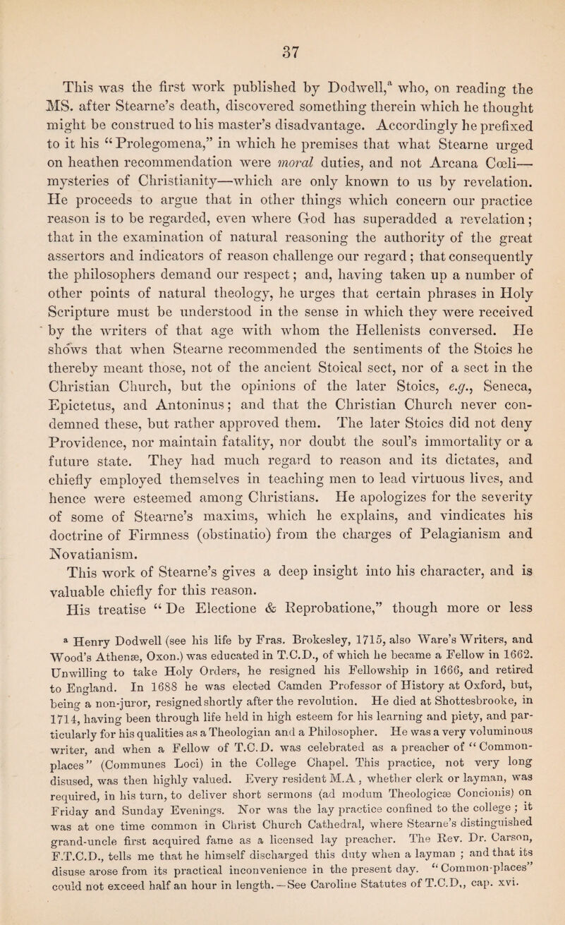 This was the first work published hy Dodwell,®' who, on reading the MS. after Stearne’s death, discovered something therein which he thought might be construed to his master’s disadvantage. Accordingly he prefixed to it his “ Prolegomena,” in which he premises that what Stearne urged on heathen recommendation were moral duties, and not Arcana Cceli— mysteries of Christianity—which are only known to us by revelation. He proceeds to argue that in other things which concern our practice reason is to be regarded, even where God has superadded a revelation; that in the examination of natural reasoning the authority of the great assertors and indicators of reason challenge our regard ; that consequently the philosophers demand our respect; and, having taken up a number of other points of natural theology, he urges that certain phrases in Holy Scripture must be understood in the sense in which they were received by the writers of that age with whom the Hellenists conversed. He shows that when Stearne recommended the sentiments of the Stoics he thereby meant those, not of the ancient Stoical sect, nor of a sect in the Christian Church, but the opinions of the later Stoics, e.y., Seneca, Epictetus, and Antoninus; and that the Christian Church never con¬ demned these, but rather approved them. The later Stoics did not deny Providence, nor maintain fatality, nor doubt the soul’s immortality or a future state. They had much regard to reason and its dictates, and chiefly employed themselves in teaching men to lead virtuous lives, and hence were esteemed among Christians. He apologizes for the severity of some of Stearne’s maxims, which he explains, and vindicates his doctrine of Firmness (obstinatio) from the charges of Pelagianism and Novatianism. This work of Stearne’s gives a deep insight into his character, and is valuable chiefly for this reason. His treatise “ De Electione & Reprobatione,” though more or less ^ Henry Dodwell (see his life by Eras. Brokesley, 1715, also Ware’s Writers, and Wood’s Athene, Oxon.) was educated in T.C.I)., of which he became a Fellow in 1662. Unwilling to take Holy Orders, he resigned his Fellowship in 1666, and retired to England. In 1688 he was elected Camden Professor of History at Oxford, but, being a non-juror, resigned shortly after the revolution. He died at Shottesbrooke, in 1714, having been through life held in high esteem for his learning and piety, and par¬ ticularly for his qualities as a Theologian and a Philosopher. He was a very voluminous v/riter, and when a Fellow of T.C.I). was celebrated as a preacher of “ Common¬ places” (Communes Loci) in the College Chapel. This practice, not very long disused, was then highly valued. Every resident M.A , whether clerk or layman, was required, in his turn, to deliver short sermons (ad modum Theologies Concionis) on Friday and Sunday Evenings. Nor was the lay practice confined to the college ; it was at one time common in Christ Church Cathedral, where Stearne’s distinguished grand-uncle first acquired fame as a licensed lay preacher. The Eev. Hr. Carson, F.T.C.D., tells me that he himself discharged this duty when a layman ; and that its disuse arose from its practical inconvenience in the present day. Common-places could not exceed half an hour in length.— See Caroline Statutes of T.C.D,, cap. xvi.