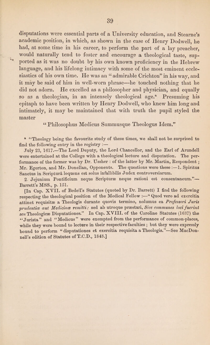 disputcations were essential parts of a University education, and Stearne’s academic position, in which, as shown in the case of Henry Dodwell, he had, at some time in his career, to perform the part of a lay preacher, would naturally tend to foster and encourage a theological taste, sup¬ ported as it was no doubt by his own known proficiency in the Hebrew language, and his lifelong intimacy with some of the most eminent eccle¬ siastics of his own time. He was an admirable Crichton” in his way, and it may be said of him in well-worn phrase—he touched nothing that he did not adorn. He excelled as a philosopher and physician, and equally so as a theologian, in an intensely theological age.*^ Presuming his epitaph to have been written by Henry Dodwell, who knew him long and intimately, it may be maintained that with truth the pupil styled the master “ Philosophus Medicus Summusque Theologus Idem.” ^ “Theology being the favourite study of these times, we shall not be surprised to find the following entry in the registry :— July 23, 1617.—The Lord Deputy, the Lord Chancellor, and the Earl of Arundell were entertained at the College with a theological lecture and disputation. The per¬ formance of the former was by Dr. TJssher : of the latter by Mr. Martin, Despondent ; Mr. Egerton, and Mr. Donellan, Opponents. The questions were these :—1. Spiritus Sanctus in Scripture loquens est solus infallibilis Judex controversiarum. 2. Jejunium Pontificium neque Scripturas neque ration! est consentaneum.”— Barrett’s MSS., p. 151. [In Cap. XVII. of Bedell’s Statutes (quoted by Dr. Barrett) I find the following respecting the theological position of the Medical Fellow :—“ Quod vero ad exercitia attinet requisite a Theologis durante quovis termino, nolumus ea Professori Juris prudentice aut Medicince remitti: sed ab utroque praestari, communes loci fuerint sew Theologicae Disputationes.” In Cap. XVIII. of the Caroline Statutes (1637) the “Jurista” and “Medicus” were exempted from the performance of common-places, while they were bound to lecture in their respective faculties ; but they were expressly bound to perform ‘‘disputationes et exercitia requisita a Theologis.”—See MacDon- nell’s edition of Statutes of T.C.D., 1848.]