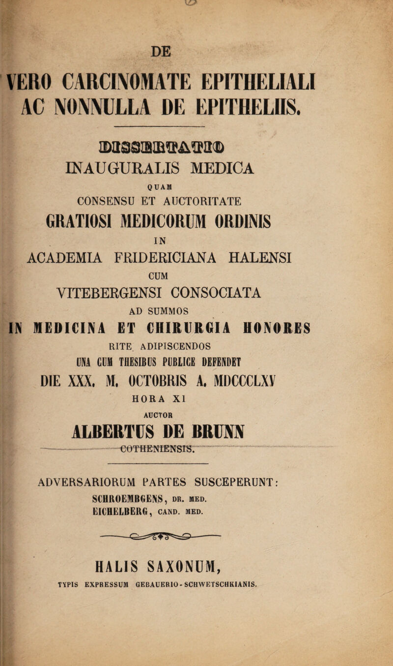 DE VERO CARCINOMATE EPITHELIALI AC NONNULLA DE EPITHELIIS. IN AUGURALIS MEDICA QUAM CONSENSU ET AUCTORITATE GRATIOSI MEDICORUM ORDINIS IN ACADEMIA FRIDERICIANA HALENSI CUM VITEBERGENSI CONSOCIATA AD SUMMOS IN MEDICINA ET CHIRURGIA HONORES RITE. ADIPISCENDOS UNA CUM THESIBUS PUBLICE DEFENDET DIE XXX, M, OCTOBRIS A. MDCCCLXV HORA XI AUCTOR ALBERTPS DE BRUM .COT H E N1ENSIS. ADVERSARIORUM PARTES SUSCEPERUNT: SCRROEMBGENS, dr. med. EICBELBERG, cand. med. -- HALIS SAXONUM, TYPIS EXPRESSUM GEBAUERIO- SCHWETSCHKIANIS.