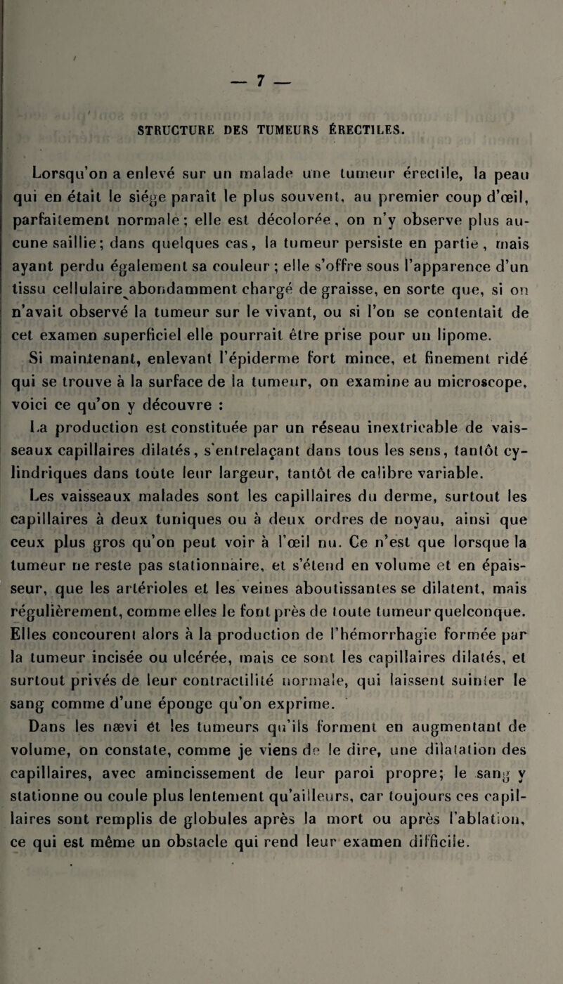 / STRUCTURE DES TUMEURS ÉRECTILES. Lorsqu’on a enlevé sur un malade une tumeur éreclile, la peau qui en était le siège paraît le plus souvent, au premier coup d’œil, parfaitement normale; elle est décolorée, on n’y observe plus au¬ cune saillie; dans quelques cas, la tumeur persiste en partie, ruais ayant perdu également sa couleur ; elle s’offre sous l’apparence d’un tissu cellulaire abondamment chargé de graisse, en sorte que, si on n’avait observé la tumeur sur le vivant, ou si l’on se contentait de cet examen superficiel elle pourrait être prise pour un lipome. Si mainlenant, enlevant l’épiderme fort mince, et finement ridé qui se trouve à la surface de la tumeur, on examine au microscope, voici ce qu’on y découvre : La production est constituée par un réseau inextricable de vais¬ seaux capillaires dilatés, s'entrelaçant dans tous les sens, tantôt cy¬ lindriques dans toute leur largeur, tantôt de calibre variable. Les vaisseaux malades sont les capillaires du derme, surtout les capillaires à deux tuniques ou à deux ordres de noyau, ainsi que ceux plus gros qu’on peut voir à l’œil nu. Ce n’est que lorsque la tumeur ne reste pas stationnaire, et s’étend en volume et en épais¬ seur, que les artérioles et les veines aboutissantes se dilatent, mais régulièrement, comme elles le font près de toute tumeur quelconque. Elles concourent alors h la production de l’hémorrhagie formée par la tumeur incisée ou ulcérée, mais ce sont les capillaires dilatés, et surtout privés de leur contractilité normale, qui laissent suinter le sang comme d’une éponge qu’on exprime. Dans les nævi ét les tumeurs qu’ils forment en augmentant de volume, on constate, comme je viens de le dire, une dilatation des capillaires, avec amincissement de leur paroi propre; le sang y stationne ou coule plus lentement qu’ailleurs, car toujours ces capil¬ laires sont remplis de globules après la mort ou après l’ablation, ce qui est même un obstacle qui rend leur examen difficile.