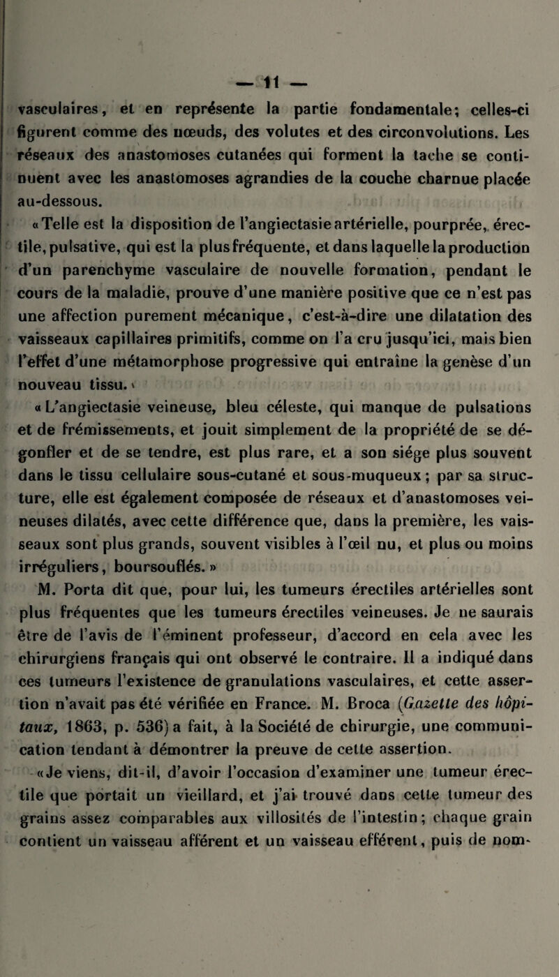 vasculaires, et en représente la partie fondamentale; celles-ci figurent comme des nœuds, des volutes et des circonvolutions. Les * r \ réseaux des anastomoses cutanées qui forment la tache se conti¬ nuent avec les anastomoses agrandies de la couche charnue placée au-dessous. «Telle est la disposition de l’angiectasie artérielle, pourprée, érec¬ tile, pulsative, qui est la plus fréquente, et dans laquelle la production d’un parenchyme vasculaire de nouvelle formation, pendant le cours de la maladie, prouve d’une manière positive que ce n’est pas une affection purement mécanique, c’est-à-dire une dilatation des vaisseaux capillaires primitifs, comme on l’a cru jusqu’ici, mais bien l’effet d’une métamorphose progressive qui entraîne la genèse d’un nouveau tissu. » « L'angiectasie veineuse, bleu céleste, qui manque de pulsations et de frémissements, et jouit simplement de la propriété de se dé¬ gonfler et de se tendre, est plus rare, et a son siège plus souvent dans le tissu cellulaire sous-cutané et sous-muqueux; par sa struc¬ ture, elle est également composée de réseaux et d’anastomoses vei¬ neuses dilatés, avec cette différence que, dans la première, les vais¬ seaux sont plus grands, souvent visibles à l’œil nu, et plus ou moins irréguliers, boursouflés.» M. Porta dit que, pour lui, les tumeurs érectiles artérielles sont plus fréquentes que les tumeurs érectiles veineuses. Je ne saurais être de l’avis de l’éminent professeur, d’accord en cela avec les chirurgiens français qui ont observé le contraire. Il a indiqué dans ces tumeurs l’existence de granulations vasculaires, et cette asser¬ tion n’avait pas été vérifiée en France. M. Broca (Gazette des hôpi¬ taux, 1863, p. 536) a fait, à la Société de chirurgie, une communi¬ cation tendant à démontrer la preuve de cette assertion. «Je viens, dit-il, d’avoir l’occasion d’examiner une tumeur érec¬ tile que portait un vieillard, et j’ai- trouvé dans cette tumeur des grains assez comparables aux villosités de l’intestin; chaque grain contient un vaisseau afférent et un vaisseau efférent, puis de nom-