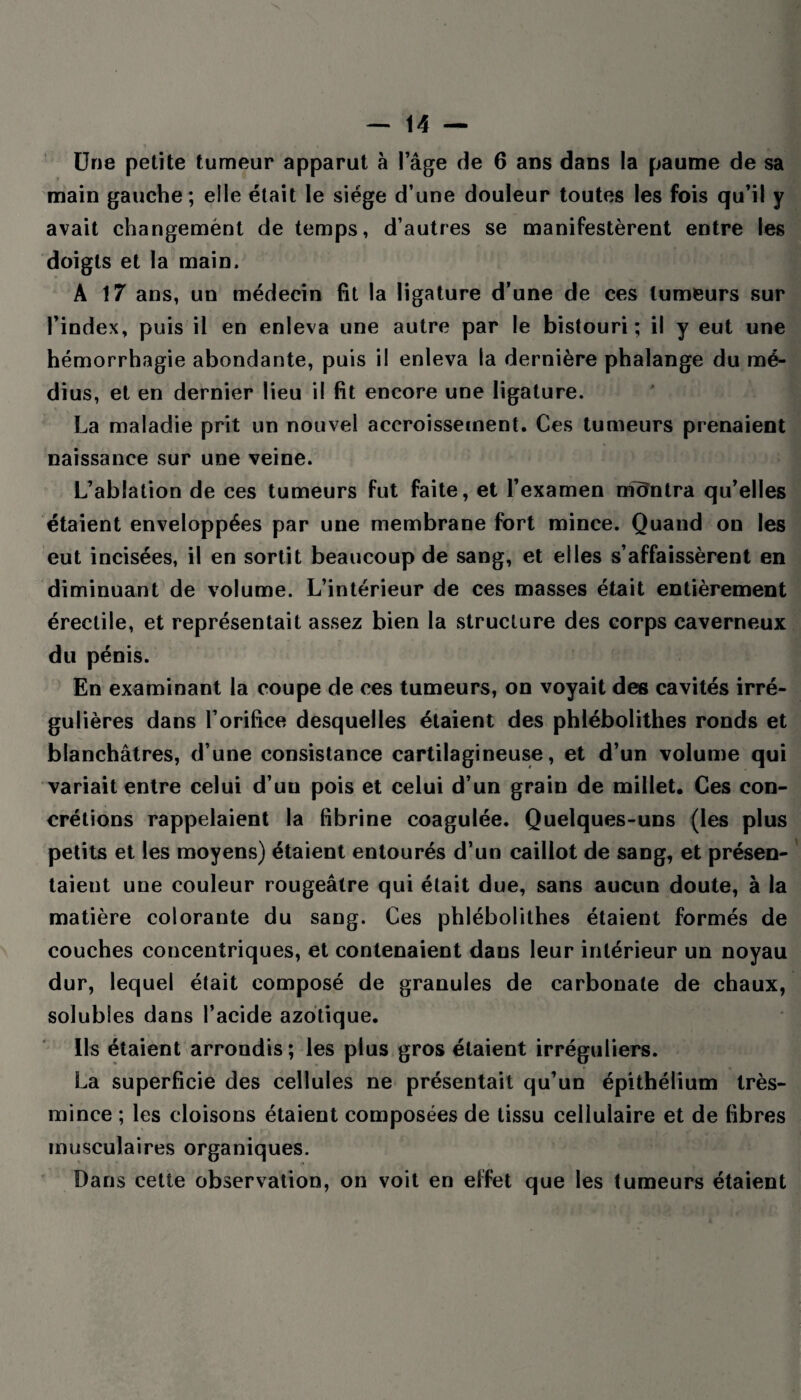 Une petite tumeur apparut à l’âge de 6 ans dans la paume de sa main gauche; elle était le siège d’une douleur toutes les fois qu’il y avait changemént de temps, d’autres se manifestèrent entre les doigts et la main, A 17 ans, un médecin fit la ligature d’une de ces tumeurs sur l’index, puis il en enleva une autre par le bistouri; il y eut une hémorrhagie abondante, puis il enleva la dernière phalange du mé¬ dius, et en dernier lieu il fit encore une ligature. La maladie prit un nouvel accroissement. Ces tumeurs prenaient naissance sur une veine. L’ablation de ces tumeurs fut faite, et l’examen montra qu’elles étaient enveloppées par une membrane fort mince. Quand on les eut incisées, il en sortit beaucoup de sang, et elles s’affaissèrent en diminuant de volume. L’intérieur de ces masses était entièrement érectile, et représentait assez bien la structure des corps caverneux du pénis. En examinant la coupe de ces tumeurs, on voyait des cavités irré¬ gulières dans l’orifice desquelles étaient des phlébolithes ronds et blanchâtres, d’une consistance cartilagineuse, et d’un volume qui variait entre celui d’uu pois et celui d’un grain de millet. Ces con¬ crétions rappelaient la fibrine coagulée. Quelques-uns (les plus petits et les moyens) étaient entourés d’un caillot de sang, et présen¬ taient une couleur rougeâtre qui était due, sans aucun doute, à la matière colorante du sang. Ces phlébolithes étaient formés de couches concentriques, et contenaient dans leur intérieur un noyau dur, lequel était composé de granules de carbonate de chaux, solubles dans l’acide azotique. Ils étaient arrondis ; les plus gros étaient irréguliers. La superficie des cellules ne présentait qu’un épithélium très- mince ; les cloisons étaient composées de tissu cellulaire et de fibres musculaires organiques. Dans cette observation, on voit en effet que les tumeurs étaient