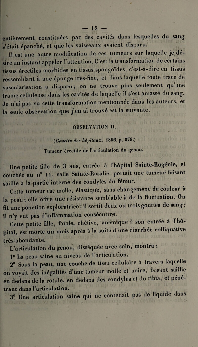 entièrement constituées par des cavités dans lesquelles du sang s’était épanché, et que les vaisseaux avaient disparu. Il est une autre modification de ces tumeurs sur laquelle je dé¬ sire un instant appeler l’attention. C’est la transformation de certains tissus érectiles morbides en tissus spongoïdes, c est-a-dire en tissus ressemblant à une épongé très-fine, et dans laquelle toute trace de vascularisation a disparu; on ne trouve plus seulement qu’une trame celluleuse dans les cavités de laquelle il s’est amassé du sang. Je n’ai pas vu cette transformation mentionnée dans les auteurs, et la seule observation que j’en ai trouvé est la suivante. OBSERVATION II. • y \ , , ) t; i , > f , • .* 1 • > i t.r . I • .. « (Gazette des hôpitaux, 1856, p. 379.) Tumeur érectile de l’articulation du genou. Une petite fille de 3 ans, entrée à l’hôpital Sainte-Eugénie, et couchée au n° 11, salle Sainte-Rosalie, portait une tumeur faisant saillie à la partie interne des condyles du fémur. Cette tumeur est molle, élastique, sans changement de couleur à la peau ; elle offre une résistance semblable à de la fluctuation. On fit une ponction exploratrice ; il sortit deux ou trois gouttes de sang, il n’y eut pas d’inflammation consécutive. Cette petite fille, faible, chétive, anémique à son entrée à l’hô¬ pital, est morte un mois après à la suite d’une diarrhée colliquative très-abondante. L’articulation du genou, disséquée avec soin, montra: t° La peau saine au niveau de 1 articulation. 2° Sous la peau, une couche de tissu cellulaire à travers laquelle on voyait des inégalités d’une tumeur molle et noire, faisant saillie en dedans de la rotule, en dedans des condyles et du tibia, et pene- trant dans l’articulation. 3° Une articulation saine qui ne contenait pas de liquide dans * s *