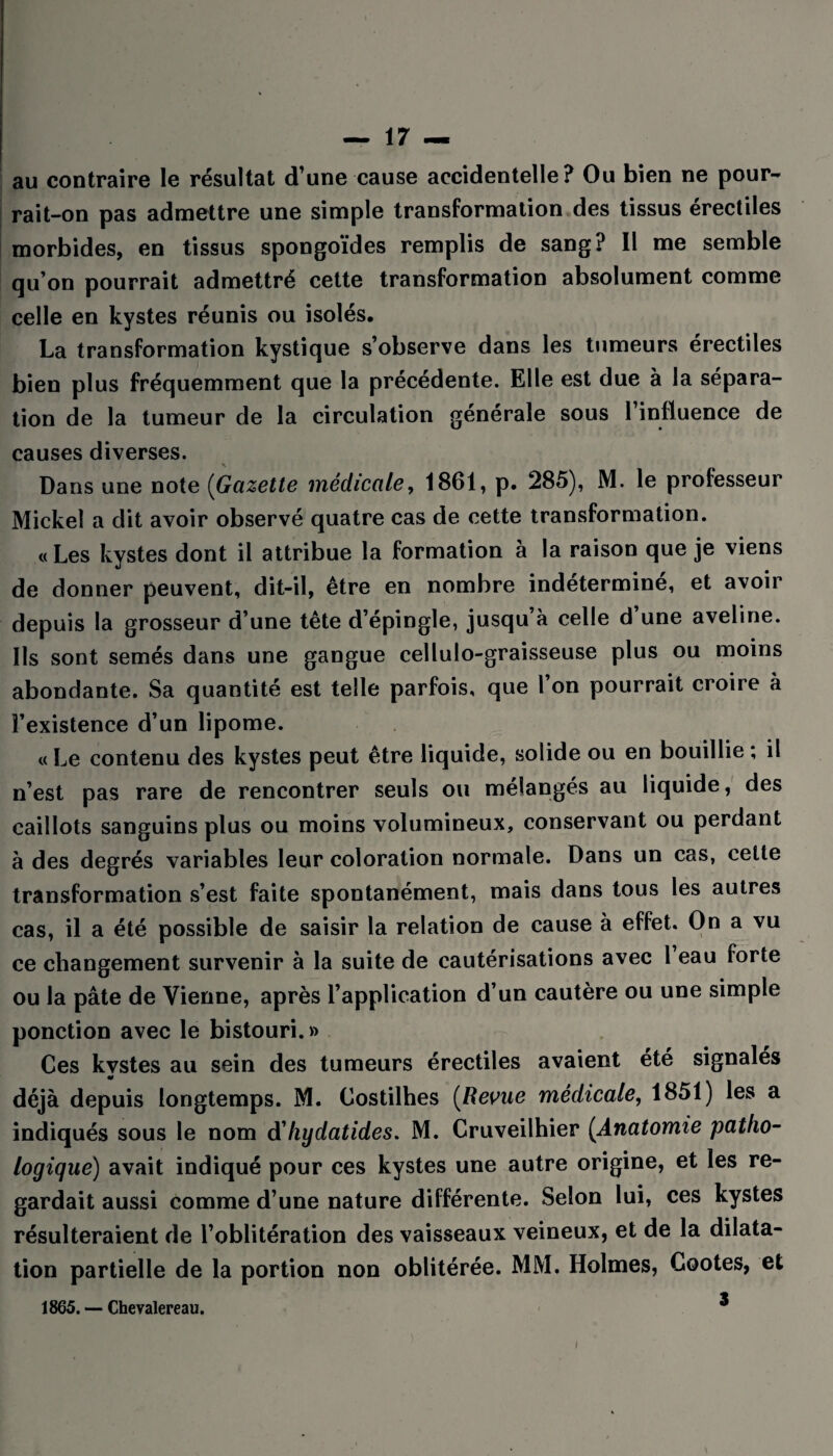 au contraire le résultat d’une cause accidentelle? Ou bien ne pour¬ rait-on pas admettre une simple transformation des tissus érectiles morbides, en tissus spongoïdes remplis de sang? Il me semble qu’on pourrait admettré cette transformation absolument comme celle en kystes réunis ou isolés. La transformation kystique s’observe dans les tumeurs érectiles bien plus fréquemment que la précédente. Elle est due à la sépara¬ tion de la tumeur de la circulation générale sous l’influence de causes diverses. Dans une note (Gazette médicale, 1861, p. 285), M. le professeur Mickel a dit avoir observé quatre cas de cette transformation. «Les kystes dont il attribue la formation à la raison que je viens de donner peuvent, dit-il, être en nombre indéterminé, et avoir depuis la grosseur d’une tête d’épingle, jusqu’à celle d une aveline. Ils sont semés dans une gangue cellulo-graisseuse plus ou moins abondante. Sa quantité est telle parfois, que l’on pourrait croire à l’existence d’un lipome. « Le contenu des kystes peut être liquide, solide ou en bouillie ; il n’est pas rare de rencontrer seuls ou mélangés au liquide, des caillots sanguins plus ou moins volumineux, conservant ou perdant à des degrés variables leur coloration normale. Dans un cas, cette transformation s’est faite spontanément, mais dans tous les autres cas, il a été possible de saisir la relation de cause à effet. On a vu ce changement survenir à la suite de cautérisations avec 1 eau forte ou la pâte de Vienne, après l’application d’un cautère ou une simple ponction avec le bistouri. » Ces kvstes au sein des tumeurs érectiles avaient été signalés 90 déjà depuis longtemps. M. Costilhes (Revue médicale, 1851) les a indiqués sous le nom d'hydatides* M. Cruveilhier (Anatomie patho¬ logique) avait indiqué pour ces kystes une autre origine, et les re¬ gardait aussi comme d’une nature différente. Selon lui, ces kystes résulteraient de l’oblitération des vaisseaux veineux, et de la dilata¬ tion partielle de la portion non oblitérée. MM. Holmes, Gootes, et 1865. — Chevalereau. * i