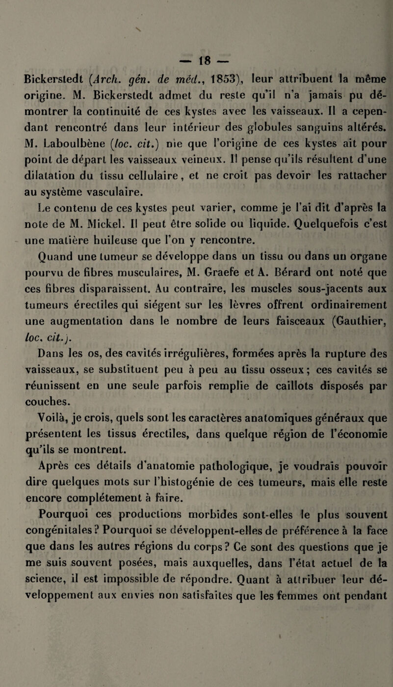 Bickersledt (Arch. gén. de méd., 1853), leur attribuent la même origine. M. Bickerstedt admet du reste qu’il n’a jamais pu dé¬ montrer la continuité de ces kystes avec les vaisseaux. Il a cepen¬ dant rencontré dans leur intérieur des globules sanguins altérés. M. Laboulbène (/oc. cit.) nie que l’origine de ces kystes ait pour point de départ les vaisseaux veineux. I! pense qu’ils résultent d’une dilatation du tissu cellulaire, et ne croit pas devoir les rattacher au système vasculaire. Le contenu de ces kystes peut varier, comme je l’ai dit d’après la note de M. Mickel. Il peut être solide ou liquide. Quelquefois c’est une matière huileuse que l’on y rencontre. Quand une tumeur se développe dans un tissu ou dans un organe pourvu de fibres musculaires, M. Graefe et A. Bérard ont noté que ces fibres disparaissent. Au contraire, les muscles sous-jacents aux tumeurs érectiles qui siègent sur les lèvres offrent ordinairement une augmentation dans le nombre de leurs faisceaux (Gauthier, /oc, cit.). Dans les os, des cavités irrégulières, formées après la rupture des vaisseaux, se substituent peu à peu au tissu osseux; ces cavités se réunissent en une seule parfois remplie de caillots disposés par couches. Voilà, je crois, quels sont les caractères anatomiques généraux que présentent les tissus érectiles, dans quelque région de l’économie qu’ils se montrent. Après ces détails d’anatomie pathologique, je voudrais pouvoir dire quelques mots sur l’histogénie de ces tumeurs, mais elle reste encore complètement à faire. Pourquoi ces productions morbides sont-elles le plus souvent congénitales? Pourquoi se développent-elles de préférence à la face que dans les autres régions du corps? Ce sont des questions que je me suis souvent posées, mais auxquelles, dans l’état actuel de la science, il est impossible de répondre. Quant à attribuer leur dé¬ veloppement aux envies non satisfaites que les femmes ont pendant