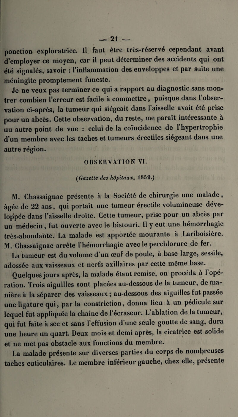 ponction exploratrice. Il faut être très-réservé cependant avant d’employer ce moyen, car il peut déterminer des accidents qui ont été signalés, savoir : l’inflammation des enveloppes et par suite une méningite promptement funeste. Je ne veux pas terminer ce qui a rapport au diagnostic sans mon¬ trer combien l’erreur est facile à commettre, puisque dans l obser¬ vation ci-après, la tumeur qui siégeait dans 1 aisselle avait ete prise pour un abcès. Cette observation, du reste, me parait intéressante à un autre point de vue : celui de la coïncidence de 1 hypertrophie d’un membre avec les taches et tumeurs érectiles siégeant dans une autre région. OBSERVATION VI. (Gazette des hôpitaux, 1859.) M. Chassaignac présente à la Société de chirurgie une malade, âgée de 22 ans, qui portait une tumeur érectile volumineuse déve¬ loppée dans l’aisselle droite. Cette tumeur, prise pour un abcès par un médecin, fut ouverte avec le bistouri. Il y eut une hémorrhagie très-abondante. La malade est apportée mourante à Lariboisière. M. Chassaignac arrête l’hémorrhagie avec le perchlorure de fer. La tumeur est du volume d’un œuf de poule, à base large, sessile, adossée aux vaisseaux et nerfs axillaires par cette même base. Quelques jours après, la malade étant remise, on procéda à 1 opé¬ ration. Trois aiguilles sont placées au-dessous de la tumeur, de ma¬ nière à la séparer des vaisseaux ; au-dessous des aiguilles fut passée une ligature qui, par la constriction, donna lieu à un pédicule sur lequel fut appliquée la chaîne de l’ecraseur. L ablation de la tumeur, qui fut faite à sec et sans l’effusion d’une seule goutte de sang, dura une heure un quart. Deux mois et demi après, la cicatrice est solide et ne met pas obstacle aux fonctions du membre. La malade présente sur diverses parties du corps de nombreuses taches cuticulaires. Le membre inférieur gauche, chez elle, présente