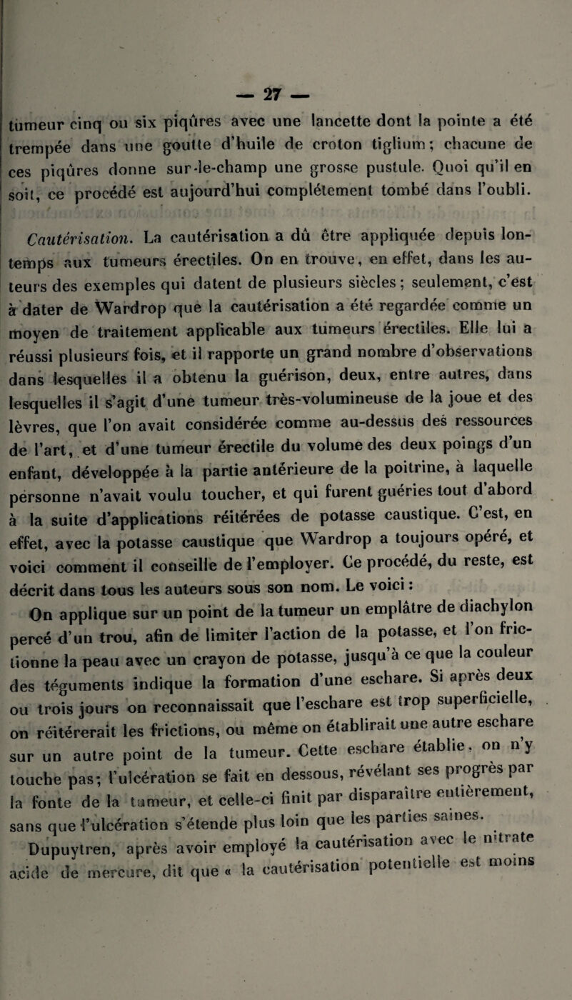 tumeur cinq ou six piqûres avec une lancette dont la pointe a été trempée dans une goutte d’huile de croton tiglium; chacune de ces piqûres donne sur-le-champ une grosse pustule. Quoi qu’il en soit, ce procédé est aujourd’hui complètement tombé dans l’oubli. Cautérisation. La cautérisation a dû être appliquée depuis Ion- temps aux tumeurs érectiles. On en trouve, en effet, dans les au¬ teurs des exemples qui datent de plusieurs siècles; seulement, c’est à dater de Wardrop que la cautérisation a été regardée comme un moyen de traitement applicable aux tumeurs érectiles. Elle lui a réussi plusieurs fois, et il rapporte un grand nombre d’observations dans lesquelles il a obtenu la guérison, deux, entre autres, dans lesquelles il s’agit d’une tumeur très-volumineuse de la joue et des lèvres, que l’on avait considérée comme au-dessus des ressources de l’art, et d’une tumeur érectile du volume des deux poings d’un enfant, développée à la partie antérieure de la poitrine, à laquelle personne n’avait voulu toucher, et qui furent guéries tout d’abord à la suite d’applications réitérées de potasse caustique. C’est, en effet, avec la potasse caustique que Wardrop a toujours opéré, et voici comment il conseille de l’employer. Ce procédé, du reste, est décrit dans tous les auteurs sous son nom. Le voici. On applique sur un point de la tumeur un emplâtre de diachylon percé d’un trou, afin de limiter l’action de la potasse, et 1 on fric¬ tionne la peau avec un crayon de potasse, jusqu à ce que la couleur des téguments indique la formation d’une eschare. Si apres deux ou trois jours on reconnaissait que l’eschare est trop superficielle, on réitérerait les frictions, ou même on établirait une autre eschare sur un autre point de la tumeur. Cette eschare établie, on ny touche pas; l’ulcération se fait en dessous, révélant ses progrès par la fonte de la tumeur, et celle-ci finit par disparaître entièrement, sans que l’ulcération s’étende plus loin que les parties saines. Dupuytren, après avoir employé ta cautérisation a\ec le n trate acide de mercure, dit que « la cautérisation potentielle est moins