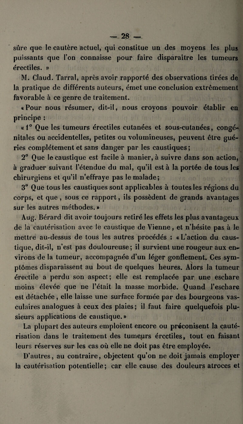 sûre que le cautère actuel, qui constitue un des moyens les plus puissants que l’on connaisse pour faire disparaître les tumeurs érectiles. » M. Claud. Tarral, après avoir rapporté des observations tirées de la pratique de différents auteurs, émet une conclusion extrêmement favorable à ce genre de traitement. «Pour nous résumer, dit-il, nous croyons pouvoir établir en principe : «1° Que les tumeurs érectiles cutanées et sous-cutanées, congé¬ nitales ou accidentelles, petites ou volumineuses, peuvent être gué¬ ries complètement et sans danger par les caustiques; 2° Que le caustique est facile à manier, à suivre dans son action, à graduer suivant l’étendue du mal, qu’il est à la portée de tous les chirurgiens et qu’il n’effraye pas le malade; 3° Que tous les caustiques sont applicables à toutes les régions du corps, et que , sous ce rapport, ils possèdent de grands avantages sur les autres méthodes.» , • Aug. Bérard dit avoir toujours retiré les effets les plus avantageux de la cautérisation avec le caustique de Vienne, et n’hésite pas à le mettre au-dessus de tous les autres procédés : a L’action du caus¬ tique, dit-il, n’est pas douloureuse; il survient une rougeur aux en¬ virons de la tumeur, accompagnée d’un léger gonflement. Ces sym¬ ptômes disparaissent au bout de quelques heures. Alors la tumeur érectile a perdu son aspect; elle est remplacée par une eschare moins élevée que ne l’était la masse morbide. Quand l’eschare est détachée, elle laisse une surface formée par des bourgeons vas¬ culaires analogues à ceux des plaies; il faut faire quelquefois plu¬ sieurs applications de caustique.» La plupart des auteurs emploient encore ou préconisent la cauté¬ risation dans le traitement des tumeurs érectiles, tout en faisant leurs réserves sur les cas où elle ne doit pas être employée. D’autres, au contraire, objectent qu’on ne doit jamais employer la cautérisation potentielle; car elle cause des douleurs atroces et