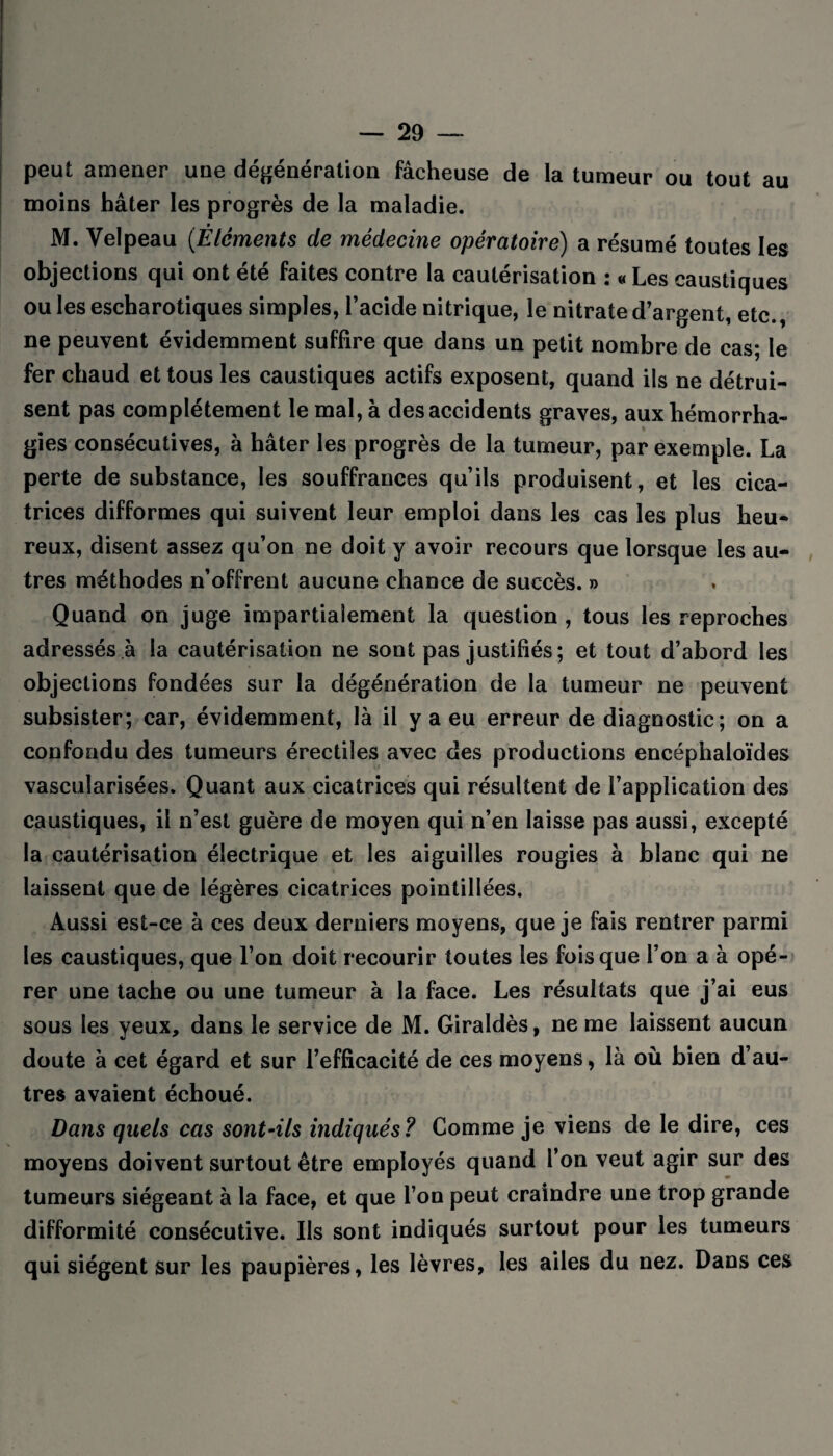 peut amener une dégénération fâcheuse de la tumeur ou tout au moins hâter les progrès de la maladie. M. Velpeau (Éléments de médecine opératoire) a résumé toutes les objections qui ont été faites contre la cautérisation : « Les caustiques ou les escharotiques simples, l’acide nitrique, le nitrate d’argent, etc., ne peuvent évidemment suffire que dans un petit nombre de cas; le fer chaud et tous les caustiques actifs exposent, quand ils ne détrui¬ sent pas complètement le mal, à des accidents graves, aux hémorrha¬ gies consécutives, à hâter les progrès de la tumeur, par exemple. La perte de substance, les souffrances qu’ils produisent, et les cica¬ trices difformes qui suivent leur emploi dans les cas les plus heu¬ reux, disent assez qu’on ne doit y avoir recours que lorsque les au¬ tres méthodes n’offrent aucune chance de succès. » Quand on juge impartialement la question , tous les reproches adressés à la cautérisation ne sont pas justifiés; et tout d’abord les objections fondées sur la dégénération de la tumeur ne peuvent subsister; car, évidemment, là il y a eu erreur de diagnostic; on a confondu des tumeurs érectiles avec des productions encéphaloïdes vascularisées. Quant aux cicatrices qui résultent de l’application des caustiques, il n’est guère de moyen qui n’en laisse pas aussi, excepté la cautérisation électrique et les aiguilles rougies à blanc qui ne laissent que de légères cicatrices pointillées. Aussi est-ce à ces deux derniers moyens, que je fais rentrer parmi les caustiques, que l’on doit recourir toutes les fois que l’on a à opé¬ rer une tache ou une tumeur à la face. Les résultats que j’ai eus sous les yeux, dans le service de M. Giraldès, ne me laissent aucun doute à cet égard et sur l’efficacité de ces moyens, là où bien d’au¬ tres avaient échoué. Dans quels cas sont-ils indiqués? Comme je viens de le dire, ces moyens doivent surtout être employés quand l’on veut agir sur des tumeurs siégeant à la face, et que l’on peut craindre une trop grande difformité consécutive. Ils sont indiqués surtout pour les tumeurs qui siègent sur les paupières, les lèvres, les ailes du nez. Dans ces