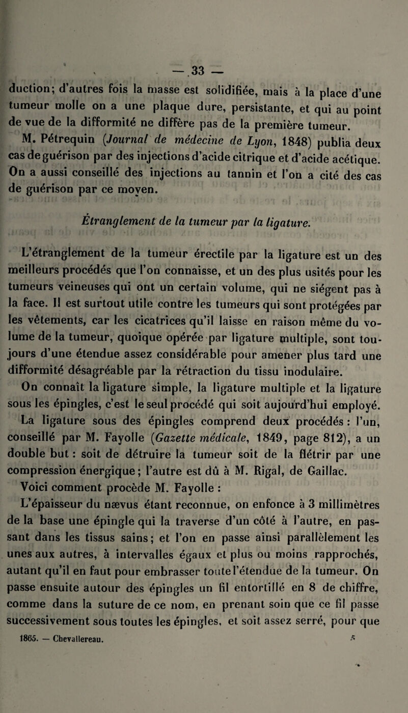 duction; d’autres fois la masse est solidifiée, mais à la place d’une tumeur molle on a une plaque dure, persistante, et qui au point de vue de la difformité ne diffère pas de la première tumeur. M. Pétrequin (.Journal de médecine de Lyon, 1848) publia deux cas de guérison par des injections d’acide citrique et d’acide acétique On a aussi conseillé des injections au tannin et l’on a cité des cas de guérison par ce moyen. ! ■ , r Etranglement de la tumeur par la ligature. L’étranglement de la tumeur érectile par la ligature est un des meilleurs procédés que l’on connaisse, et un des plus usités pour les tumeurs veineuses qui ont un certain volume, qui ne siègent pas à la face. Il est surtout utile contre les tumeurs qui sont protégées par les vêtements, car les cicatrices qu’il laisse en raison même du vo¬ lume de la tumeur, quoique opérée par ligature multiple, sont tou¬ jours d’une étendue assez considérable pour amener plus tard une difformité désagréable par la rétraction du tissu ‘modulaire. On connaît la ligature simple, la ligature multiple et la ligature sous les épingles, c’est le seul procédé qui soit aujourd’hui employé. La ligature sous des épingles comprend deux procédés : l’un, conseillé par M. Fayolle (Gazette médicale, 1849, page 812), a un double but : soit de détruire la tumeur soit de la flétrir par une compression énergique ; l’autre est dû à M. Rigal, de Gaillac. Voici comment procède M. Fayolle : L’épaisseur du nævus étant reconnue, on enfonce à 3 millimètres de la base une épingle qui la traverse d’un côté à l’autre, en pas¬ sant dans les tissus sains; et l’on en passe ainsi parallèlement les unes aux autres, à intervalles égaux et plus ou moins rapprochés, autant qu’il en faut pour embrasser toute l’étendue de la tumeur. On passe ensuite autour des épingles un fil entortillé en 8 de chiffre, comme dans la suture de ce nom, en prenant soin que ce lil passe successivement sous toutes les épingles, et soit assez serré, pour que 1865. — Cheyallereau. a