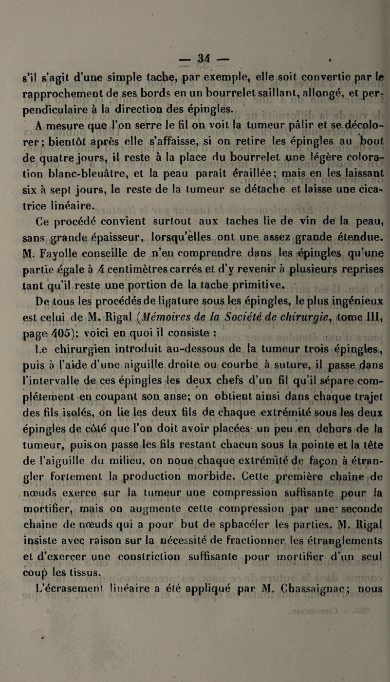 s’il s’agit d’une simple tache, par exemple, elle soit convertie par le rapprochement de ses bords en un bourrelet saillant, allongé, et per¬ pendiculaire à la direction des épingles. A mesure que l’on serre le fil on voit la tumeur pâlir et se décolo¬ rer; bientôt après elle s’affaisse, si on retire les épingles au bout de quatre jours, il reste à la place du bourrelet une légère colora¬ tion blanc-bleuâtre, et la peau paraît éraillée; mais en les laissant six â sept jours, le reste de la tumeur se détache et laisse une cica¬ trice linéaire. Ce procédé convient surtout aux taches lie de vin de la peau, sans grande épaisseur, lorsqu’elles ont une assez grande étendue. M. Fayolle conseille de n’en comprendre dans les épingles qu’une partie égale à 4 centimètres carrés et d’y revenir à plusieurs reprises tant qu’il reste une portion de la tache primitive. De tous les procédés de ligature sous les épingles, le plus ingénieux est celui de M. Rigal (Mémoires de la Société de chirurgie, tome 1LI, page 405); voici en quoi il consiste: Le chirurgien introduit au-dessous de la tumeur trois épingles , puis à l’aide d’une aiguille droite ou courbe à suture, il passe dans l’intervalle de ces épingles les deux chefs d’un fil qu’il sépare com- • * plétement en coupant son anse; on obtient ainsi dans chaque trajet des fils isolés, on lie les deux fils de chaque extrémité sous les deux -, 1 t* ' •» O épingles de côté que l’on doit avoir placées un peu en dehors de la tumeur, puis on passe les fils restant chacun sous la pointe et la tête de l’aiguille du milieu, on noue chaque extrémité de façon à étran¬ gler fortement la production morbide. Cette première chaîne de nœuds exerce sur la tumeur une compression suffisante pour la mortifier, mais on augmente cette compression par une* seconde chaîne de nœuds qui a pour but de sphacéler les parties. M. Rigal insiste avec raison sur la nécessité de fractionner les étranglements et d’exercer une constriction suffisante pour mortifier d’un seul * coup les tissus. L’écrasement linéaire a été appliqué par M. Chassaignac; nous