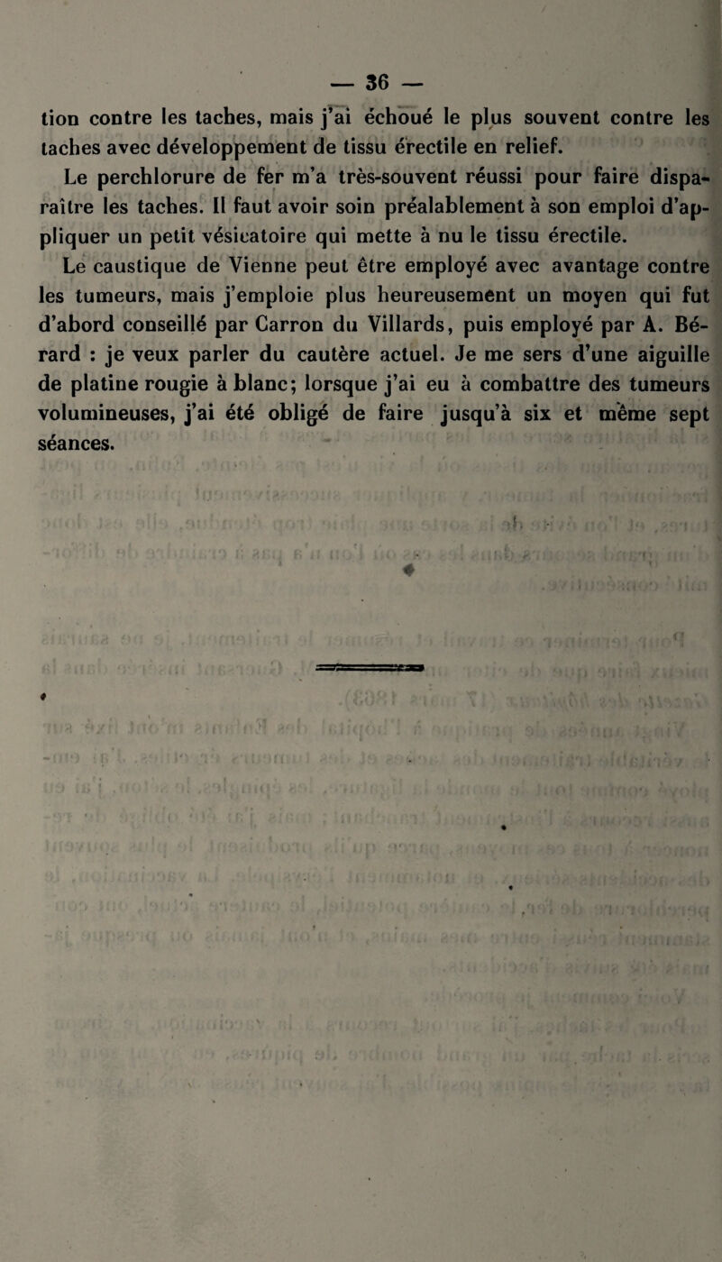 tion contre les taches, mais j’ai échoué le plus souvent contre les taches avec développement de tissu érectile en relief. Le perchlorure de fer m’a très-souvent réussi pour faire dispa¬ raître les taches. Il faut avoir soin préalablement à son emploi d’ap¬ pliquer un petit vésicatoire qui mette à nu le tissu érectile. Le caustique de Vienne peut être employé avec avantage contre les tumeurs, mais j’emploie plus heureusement un moyen qui fut d’abord conseillé par Carron du Villards, puis employé par A. Bé- rard : je veux parler du cautère actuel. Je me sers d’une aiguille de platine rougie à blanc; lorsque j’ai eu à combattre des tumeurs volumineuses, j’ai été obligé de faire jusqu’à six et même sept séances. ib • ' i‘ # ♦ s