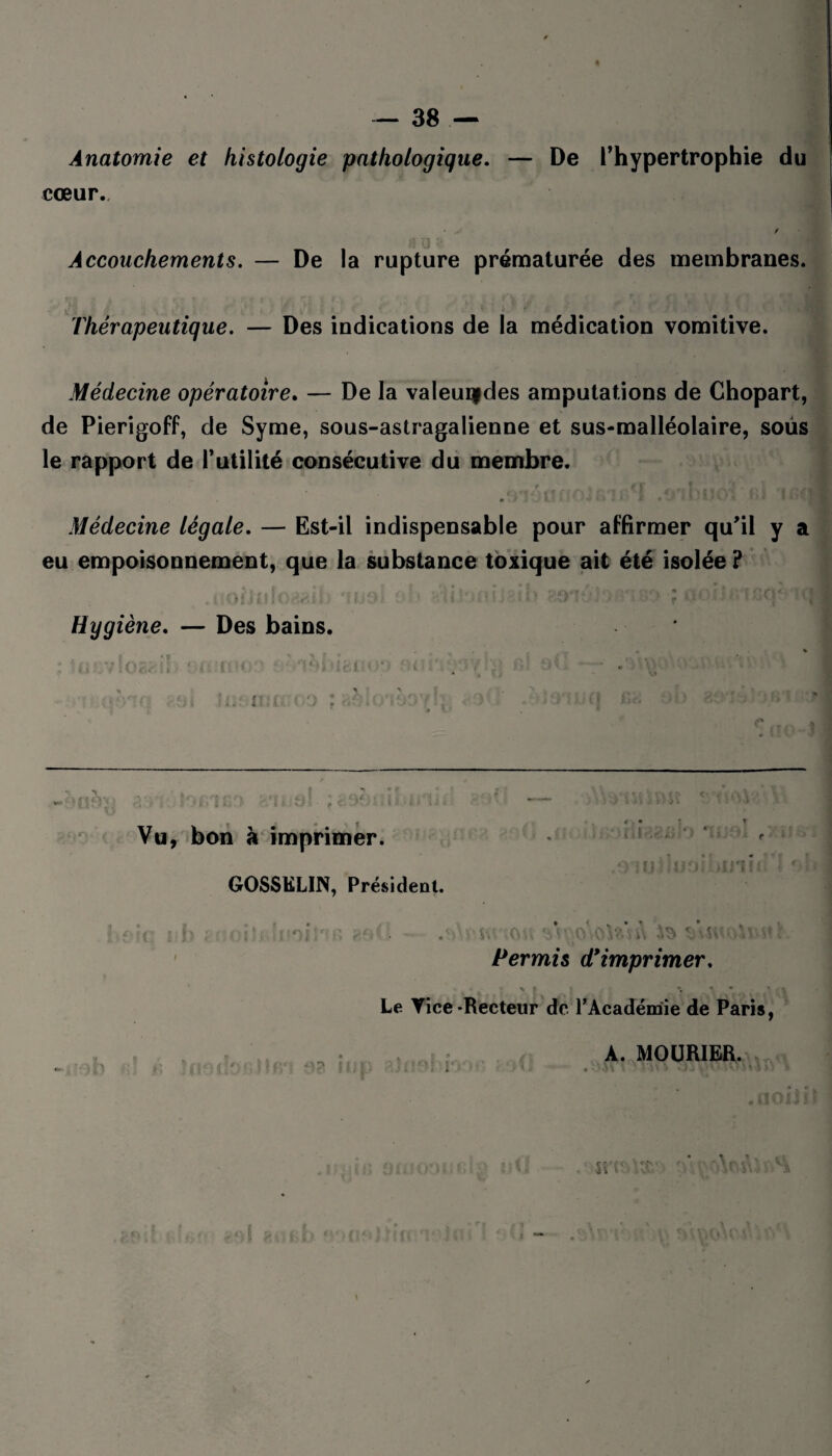 Anatomie et histologie pathologique. — De l’hypertrophie du cœur.. • v / Accouchements. — De la rupture prématurée des membranes. Thérapeutique. — Des indications de la médication vomitive. Médecine opératoire. — De la valeuifdes amputations de Chopart, de Pierigoff, de Syme, sous-astragalienne et sus-malléolaire, sous le rapport de Futilité consécutive du membre. Médecine légale. — Est-il indispensable pour affirmer qu’il y a eu empoisonnement, que la substance toxique ait été isolée ? i Oi i t ! « ( * 1 i ; DD V i . i ■ r >\J « J > f * î ; ! Hygiène. — Des bains. : Juevloaaib . . ? t « ; * .7 . * Vu, bon à imprimer. GOSSELIN, Président. iq nb gooilBlnoiPfB 8d0 - .• ’ Permis d9 imprimer. Le Vice-Recteur de l'Académie de Paris, . . • ( A. MOURIER. * ■ ' 9 *. ^ ? { . J - » » t I • .1 ' '' X • * ^5* '\ ' S • « !1\J1 J 2 ?