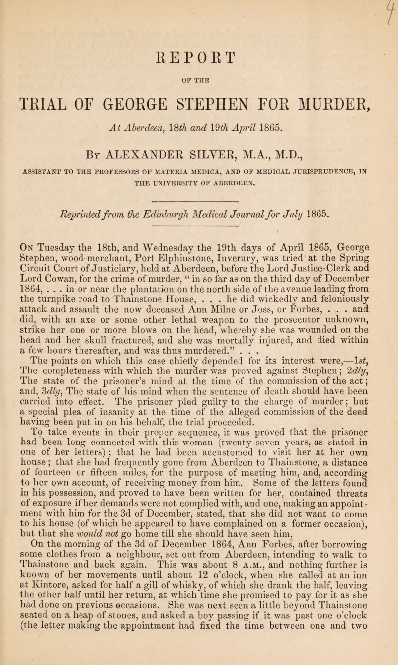 R E P 0 E T OF THE TRIAL OF GEORGE STEPHEN FOR MDRDER, At Aberdeen, l^th and \Wi April 1865. By ALEXANDER SILVER, M.A., M.D., ASSISTANT TO THE PROFESSORS OP MATERIA MEDICA, AND OF MEDICAL JURISPRUDENCE, IN THE UNIVERSITY OF ABERDEEN. Reprinted from the Edinburgh Medical Journal for July 1865. On Tuesday the 18th, and Wednesday the 19th days of April 1865, George Stephen, wood“merchant. Port Elphinstone, Inverury, was tried at the Spring Circuit Court of Justiciary, held at Aberdeen, before the Lord Justice-Clerk and Lord Cowan, for the crime of murder, “ in so far as on the third day of December 1864, ... in or near the plantation on the north side of the avenue leading from the turnpike road to Thainstone House, ... he did wickedly and feloniously attack and assault the now deceased Ann Milne or Joss, or Forbes, . , . and did, with an axe or some other lethal weapon to the prosecutor unknown, strike her one or more blows on the head, whereby she was wounded on the head and her skull fractured, and she was mortally injured, and died within a few hours thereafter, and was thus murdered.” . . . The points on which this case chiefly depended for its interest were,—Is^, The completeness with which the murder was proved against Stephen; 2dly, The state of the prisoner’s mind at the time of the commission of the act; and, ^dly, The state of his mind when the sentence of death should have been carried into effect. The prisoner pled guilty to the charge of murder; but a special plea of insanity at the time of the alleged commission of the deed having been put in on his behalf, the trial proceeded. To take events in their proper sequence, it was proved that the prisoner had been long connected with this woman (twenty-seven years, as stated in one of her letters) ; that he had been accustomed to visit her at her own house; that she had frequently gone from Aberdeen to Thainstone, a distance of fourteen or fifteen miles, for the purpose of meeting him, and, according to her own account, of receiving money from him. Some of the letters found in his possession, and proved to have been written for her, contained threats of exposure if her demands were not complied with, and one, making an appoint¬ ment with him for the 3d of December, stated, that she did not want to come to his house (of which he appeared to have complained on a former occasion), but that she would not go home till she should have seen him. On the morning of the 3d of December 1864, Ann Forbes, after borrowing some clothes from a neighbour, set out from Aberdeen, intending to walk to Thainstone and back again. This was about 8 A.M., and nothing further is known of her movements until about 12 o’clock, when she called at an inn at Kintore, asked for half a gill of whisky, of which she drank the half, leaving the other half until her return, at which time she promised to pay for it as she had done on previous occasions. She was next seen a little beyond Thainstone seated on a heap of stones, and asked a boy passing if it was past one o’clock (the letter making the appointment had fixed the time between one and two