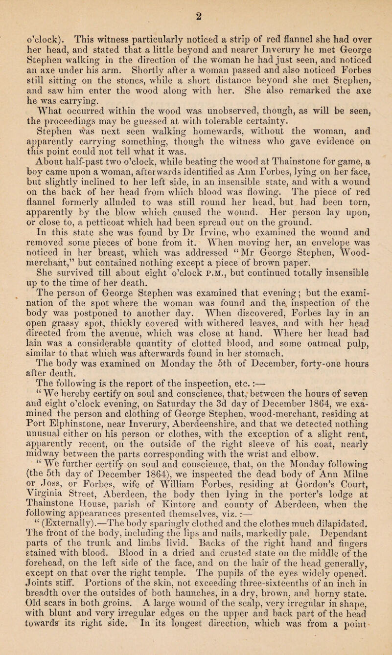 o’clock). This witness particularly noticed a strip of red flannel she had over her head, and stated that a little beyond and nearer Inverury he met George Stephen walking in the direction of the woman he had just seen, and noticed an axe under his arm. Shortly after a woman passed and also noticed Forbes still sitting on the stones, while a short distance beyond she met Stephen, and saw him enter the wood along with her. She also remarked the axe he was carrying. What occurred within the wood was unobserved, though, as will be seen, the proceedings may be guessed at with tolerable certainty. Stephen was next seen walking homewards, without the woman, and apparently carrying something, though the witness who gave evidence on this point could not tell what it was. About half-past two o’clock, while beating the wood at Thainstone for game, a boy came upon a woman, afterwards identified as Ann Forbes, lying on her face, but slightly inclined to her left side, in an insensible state, and with a wound on the back of her head from which blood was flowing. The piece of red flannel formerly alluded to was still round her head, but had been torn, apparently by the blow which caused the wound. Her person lay upon, or close to, a petticoat which had been spread out on the ground. In this state she was found by Dr Irvine, who examined the wound and removed some pieces of bone from it. When moving her, an envelope was noticed in her breast, which was addressed “Mr George Stephen, Wood- merchant,” but contained nothing except a piece of brown paper. She survived till about eight o’clock P.M., but continued totally insensible up to the time of her death. The person of George Stephen was examined that evening; but the exami¬ nation of the spot where the woman was found and the. inspection of the body was postponed to another day. When discovered, Forbes lay in an open grassy spot, thickly covered with withered leaves, and with her head directed from the avenue, which was close at hand. Where her head had lain was a considerable quantity of clotted blood, and some oatmeal pulp, similar to that which was afterwards found in her stomach. The body was examined on Monday the 5th of December, forty-one hours after death. The following is the report of the inspection, etc.:— “We hereby certify on soul and conscience, that, between the hours of seven and eight o’clock evening, on Saturday the 3d day of December 1864, we exa¬ mined the person and clothing of George Stephen, wood-merchant, residing at Port Elphinstone, near Inverury, Aberdeenshire, and that we detected nothing unusual either on his person or clothes, with the exception of a slight rent, apparently recent, on the outside of the right sleeve of his coat, nearly midway between the parts corresponding with the wrist and elbow. “Me further certify on soul and conscience, that, on the Monday following (the 5th day of December 1864), we inspected the dead body of Ann Milne or Joss, or Forbes, wife of MJlliam Forbes, residing at Gordon’s Court, Virginia Street, Aberdeen, the body then lying in the porter’s lodge at Thainstone House, parish of Kintore and county of Aberdeen, when the following appearances presented themselves, viz, :— “ (Externally).—The body sparingly clothed and the clothes much dilapidated. The front of the body, including the lips and nails, markedly pale. Dependant parts of the trunk and limbs livid. Backs of the right hand and fingers stained with blood. Blood in a dried and crusted state on the middle of the forehead, on the left side of the face, and on the hair of the head generally, except on that over the right temple. The pupils of the eyes widely opened. Joints stiff. Portions of the skin, not exceeding three-sixteenths of an inch in breadth over the outsides of both haunches, in a dry, brown, and horny state. Old scars in both groins. A large wound of the scalp, very irregular in shape, with blunt and very irregular edges on the upper and back part of the head towards its right side. In its longest direction, which was from a point