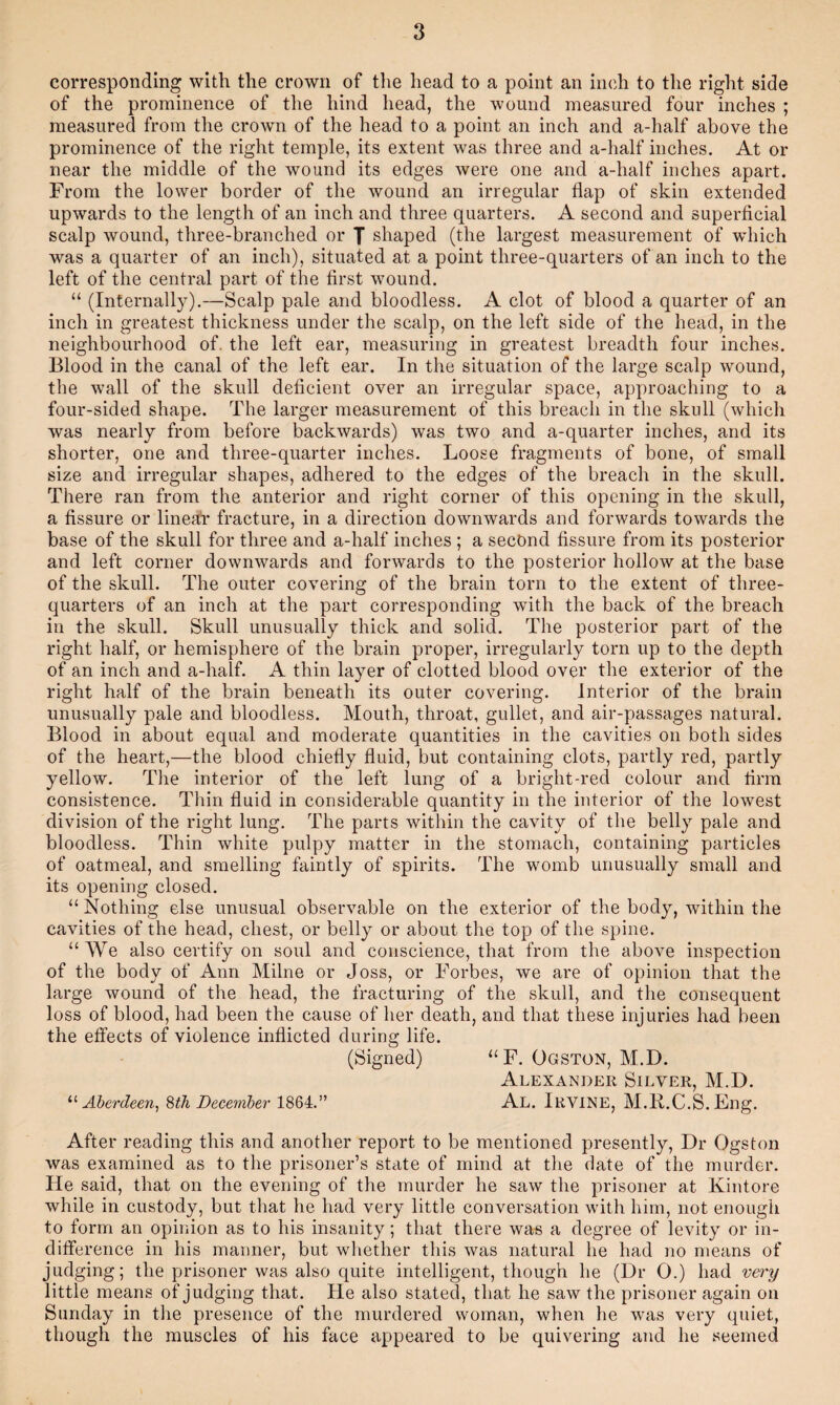 corresponding with the crown of tlie head to a point an inch to the right side of the prominence of the hind head, the wound measured four inches ; measured from the crown of the head to a point an inch and a-half above the prominence of the right temple, its extent was three and a-half inches. At or near the middle of the wound its edges were one and a-half inches apart. From the lower border of the wound an irregular flap of skin extended upwards to the length of an inch and three quarters. A second and superficial scalp wound, three-branched or J shaped (the largest measurement of which was a quarter of an inch), situated at a point three-quarters of an inch to the left of the central part of the first wound. “ (Internally).—Scalp pale and bloodless. A clot of blood a quarter of an inch in greatest thickness under the scalp, on the left side of the head, in the neighbourhood of. the left ear, measuring in greatest breadth four inches. Blood in the canal of the left ear. In the situation of the large scalp wound, the wall of the skull deficient over an irregular space, approaching to a four-sided shape. The larger measurement of this breach in the skull (which was nearly from before backwards) was two and a-quarter inches, and its shorter, one and three-quarter inches. Loose fragments of bone, of small size and irregular shapes, adhered to the edges of the breach in the skull. There ran from the anterior and right corner of this opening in the skull, a fissure or linea!r fracture, in a direction downwards and forwards towards the base of the skull for three and a-half inches ; a second fissure from its posterior and left corner downwards and forwards to the posterior hollow at the base of the skull. The outer covering of the brain torn to the extent of three- quarters of an inch at the part corresponding with the back of the breach in the skull. Skull unusually thick and solid. The posterior part of the right half, or hemisphere of the brain proper, irregularly torn up to the depth of an inch and a-half. A thin layer of clotted blood over the exterior of the right half of the brain beneath its outer covering. Interior of the brain unusually pale and bloodless. Mouth, throat, gullet, and air-passages natural. Blood in about equal and moderate quantities in the cavities on both sides of the heart,—the blood chiefly fluid, but containing clots, partly red, partly yellow. The interior of the left lung of a bright-red colour and firm consistence. Thin fluid in considerable quantity in the interior of the lowest division of the right lung. The parts within the cavity of the belly pale and bloodless. Thin white pulpy matter in the stomach, containing particles of oatmeal, and smelling faintly of spirits. The womb unusually small and its opening closed. “ Nothing else unusual observable on the exterior of the body, within the cavities of the head, chest, or belly or about the top of the spine. “We also certify on soul and conscience, that from the above inspection of the body of Ann Milne or Joss, or Forbes, we are of opinion that the large wound of the head, the fracturing of the skull, and the consequent loss of blood, had been the cause of her death, and that these injuries had been the effects of violence inflicted during life. (Signed) “F. Ogston, M.D. Alexander Silver, M.D. Aberdeen^ 8th December 1864.” Al. Irvine, M.Ii.C.S. Eng. After reading this and another report to be mentioned presently. Dr Ogston was examined as to the prisoner’s state of mind at the date of the murder. He said, that on the evening of the murder he saw the prisoner at Kintore while in custody, but that he had very little conversation with him, not enough to form an opinion as to his insanity; that there was a degree of levity or in¬ difference in his manner, but whether this was natural he had no means of judging; the prisoner was also quite intelligent, though he (Dr 0.) had very little means of judging that. He also stated, that he saw the prisoner again on Sunday in the presence of the murdered woman, when he was very quiet, though the muscles of his face appeared to be quivering and he seemed