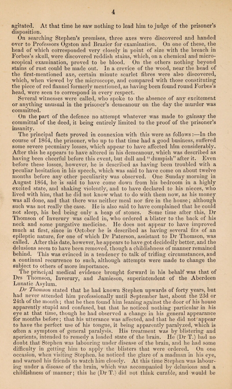 agitated. At that time he saw nothing to lead him to judge of the prisoner’s disposition. On searching Stephen’s premises, three axes were discovered and handed over to Professors Ogston and Brazier for examination. On one of these, the head of which corresponded very closely in point of size with the breach in Forbes’s skull, were discovered reddish stains, which, on a chemical and micro¬ scopical examination, proved to be blood. On the others nothing beyond stains of rust could be made out. In a crevice of the wood, near the head of the first-mentioned axe, certain minute scarlet fibres were also discovered, which, when viewed by the microscope, and compared with those constituting the piece of red flannel formerly mentioned, as having been found round Forbes’s head, were seen to correspond in every respect. Several witnesses were called, who spoke to the absence of any excitement or anything unusual in the prisoner’s demeanour on the day the murder was committed. On the part of the defence no attempt whatever was made to gainsay the committal of the deed, it being entirely limited to the proof of the prisoner’s insanity. The principal facts proved in connexion with this were as follows:—In the course of 1864, the prisoner, who up to that time had a good business, suffered some severe pecuniary losses, which appear to have affected him considerably. After this he appears to have altered in his demeanour, which was described as having been cheerful before this event, but dull and “ dumpish” after it. Even before these losses, however, he is described as having been troubled with a peculiar hesitation in his speech, which was said to have come on about twelve months before any other peculiarity was observed. One Sunday morning in August 1864, he is said to have come down from his bedroom in a highly excited state, and shaking violently, and to have declared to his nieces, who lived with him, that he did not know what to do with them now, as his money was all done, and that there was neither meal nor fire in the house; although such was not really the case. He is also said to have complained that he could not sleep, his bed being only a heap of stones. Some time after this. Dr Thomson of Inverury was called in, who ordered a blister to the back of his neck and some purgative medicine. He does not appear to have improved much at first, since in October he is described as having several fits of an epileptic nature, for one of which Dr Paterson, assistant to Dr Thomson, was called. After this date, however, he appears to have got decidedly better, and the delusions seem to have been removed, though a childishness of manner remained behind. This was evinced in a tendency to talk of trifling circumstances, and a continual recurrence to such, although attempts were made to change the subject to others of more importance. The principal medical evidence brought forward in his behalf was that of Drs Thomson, Inverury, and Jamieson, superintendent of the Aberdeen Lunatic Asylum. Dr Thomson stated that he had known Stephen upwards of forty years, but had never attended him professionally until September last, about the 23d or 24th of the month ; that he then found him leaning against the door of his house apparently stupid and confused, but that he noticed nothing particular in his eye at that time, though he had observed a change in Ids general appearance for months before; that his utterance was affected, and that he did not appear to have the perfect use of his tongue, it being apparently paralyzed, which is often a symptom of general paralysis. His treatment was by blistering and aperients, intended to remedy a loaded state of the brain. He (Dr T.) had no doubt that Stephen was labouring under disease of the brain, and he had some difficulty in getting him to apply the blisters that were ordered. On one occasion, when visiting Stephen, he noticed the glare of a madman in his eye, and warned his friends to watch him closely. At this time Stephen was labour¬ ing under a disease of the brain, which was accompanied by delusions and a childishness of manner; this he (Dr T.) did not think curable, and would be