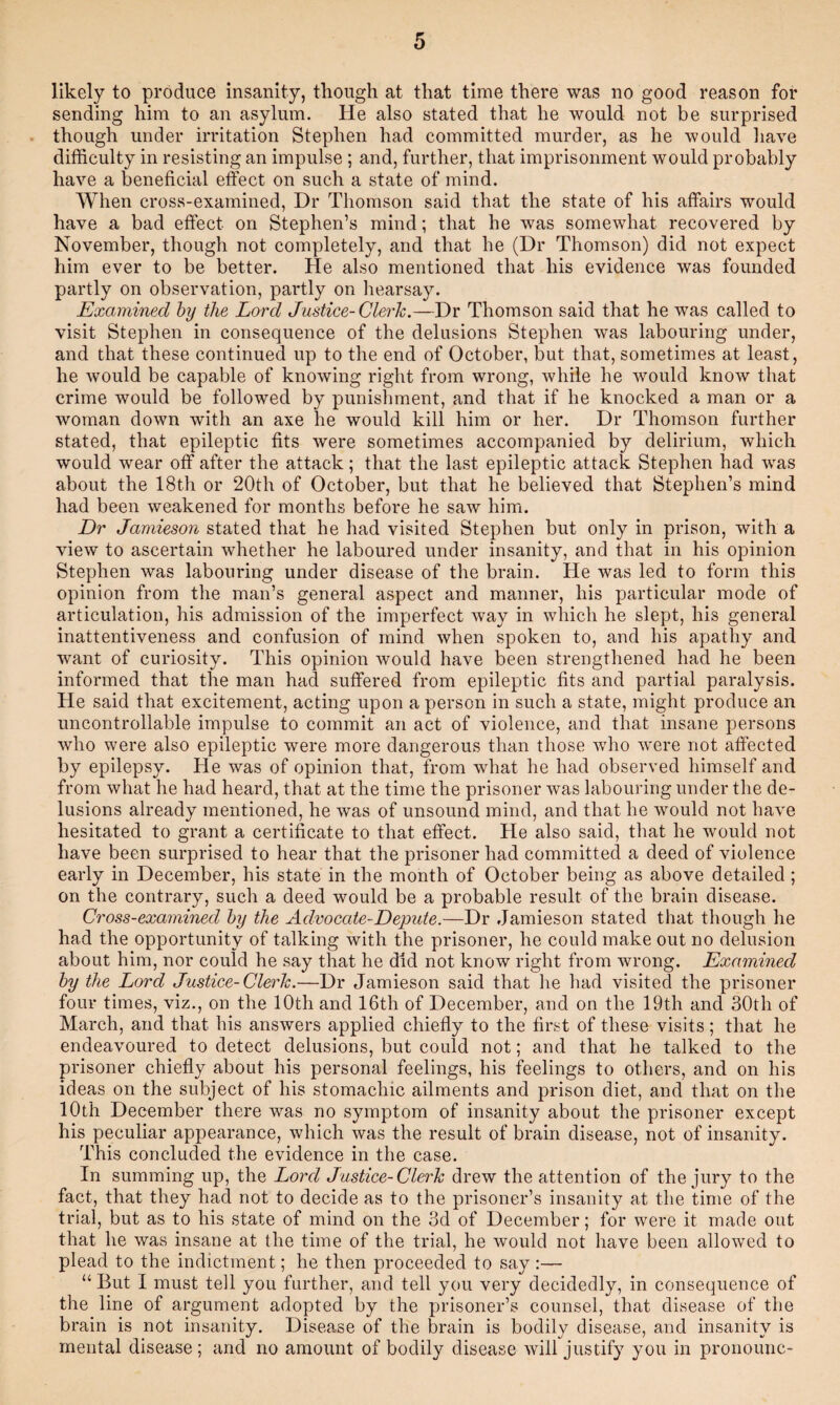 likely to produce insanity, tliough at that time there was no good reason for sending him to an asylum. He also stated that he would not be surprised though under irritation Stephen had committed murder, as he would have difficulty in resisting an impulse; and, further, that imprisonment would probably have a beneficial effect on such a state of mind. When cross-examined, Dr Thomson said that the state of his affairs would have a bad effect on Stephen’s mind; that he was somewhat recovered by November, though not completely, and that he (Dr Thomson) did not expect him ever to be better. He also mentioned that his evidence was founded partly on observation, partly on hearsay. Examined hy the Lord Justice-Clerk.—Dr Thomson said that he was called to visit Stephen in consequence of the delusions Stephen was labouring under, and that these continued up to the end of October, but that, sometimes at least, he would be capable of knowing right from wrong, while he would know that crime would be followed by punisliment, and that if he knocked a man or a woman down with an axe he would kill him or her. Dr Thomson further stated, that epileptic fits were sometimes accompanied by delirium, which would wear off after the attack; that the last epileptic attack Stephen had was about the 18th or 20th of October, but that he believed that Stephen’s mind had been weakened for months before he saw him. Dr Jamieson stated that he had visited Stephen but only in prison, with a view to ascertain whether he laboured under insanity, and that in his opinion Stephen was labouring under disease of the brain. He was led to form this opinion from the man’s general aspect and manner, his particular mode of articulation, his admission of the imperfect way in which he slept, his general inattentiveness and confusion of mind when spoken to, and his apathy and want of curiosity. This opinion would have been strengthened had he been informed that the man had suffered from epileptic fits and partial paralysis. He said that excitement, acting upon a person in such a state, might produce an uncontrollable impulse to commit an act of violence, and that insane persons who were also epileptic were more dangerous than those Avho were not affected by epilepsy. He was of opinion that, from what he had observed himself and from what he had heard, that at the time the prisoner was labouring under the de¬ lusions already mentioned, he was of unsound mind, and that he would not have hesitated to grant a certificate to that effect. He also said, that he would not have been surprised to hear that the prisoner had committed a deed of violence early in December, his state in the month of October being as above detailed; on the contrary, such a deed would be a probable result of the brain disease. Cross-examined hy the Advocate-Depute.—Dr Jamieson stated that though he had the opportunity of talking with the prisoner, he could make out no delusion about him, nor could he say that he did not know right from wrong. Examined hy the Lord Justice-Clerk.—Dr Jamieson said that he had visited the prisoner four times, viz., on the 10th and 16th of December, and on the 19th and 30th of March, and that his answers applied chiefly to the first of these visits; that he endeavoured to detect delusions, but could not; and that he talked to the prisoner chiefly about his personal feelings, his feelings to others, and on his ideas on the subject of his stomachic ailments and prison diet, and that on the 10th December there was no symptom of insanity about the prisoner except his peculiar appearance, which was the result of brain disease, not of insanity. This concluded the evidence in the case. In summing up, the Lord Justice-Clerk drew the attention of the jury to the fact, that they had not to decide as to the prisoner’s insanity at the time of the trial, but as to his state of mind on the 3d of December; for were it made out that he was insane at the time of the trial, he would not have been allowed to plead to the indictment; he then proceeded to say :— “ But I must tell you further, and tell you very decidedly, in consequence of the line of argument adopted by the prisoner’s counsel, that disease of the brain is not insanity. Disease of the brain is bodily disease, and insanity is mental disease; and no amount of bodily disease will justify you in pronounc-