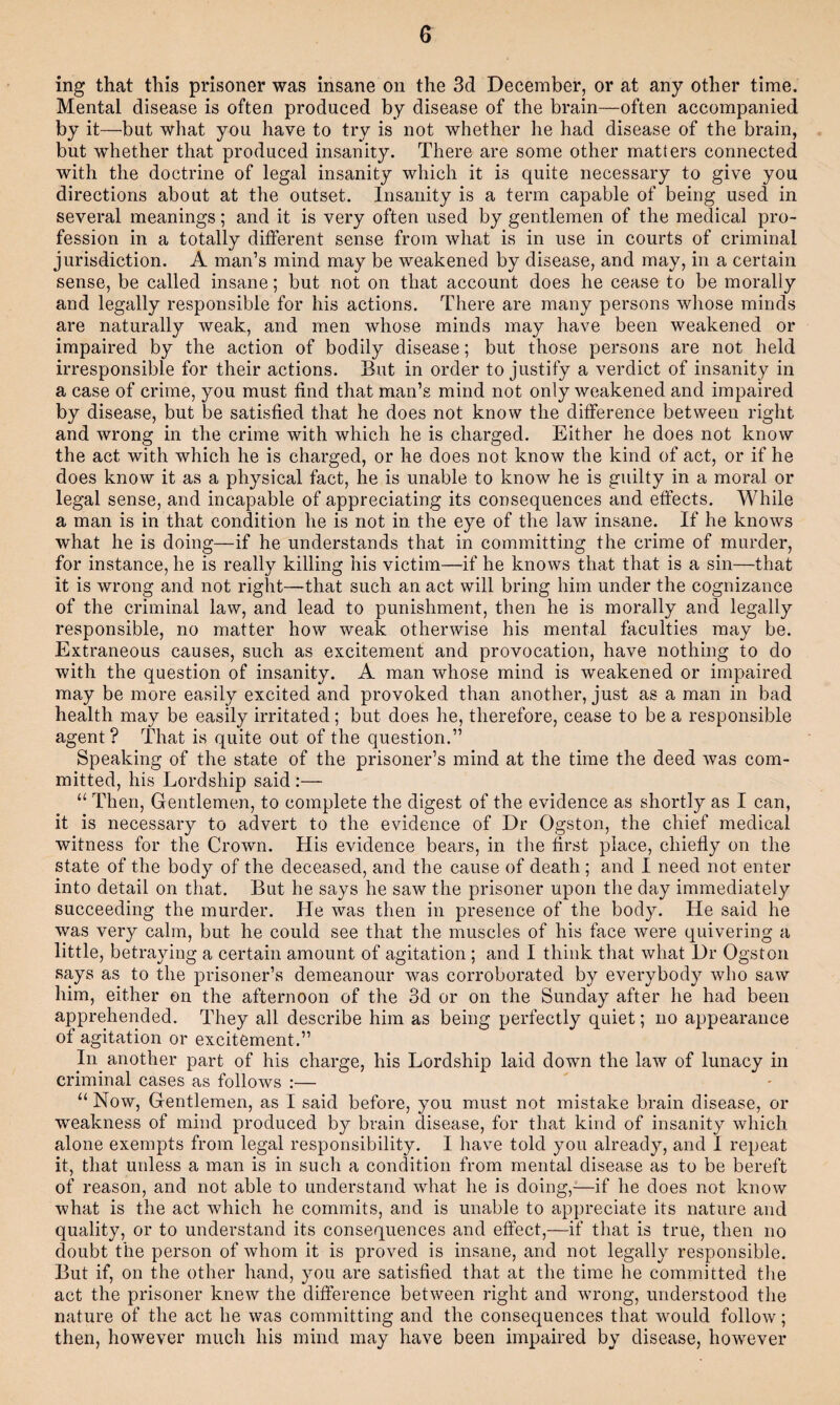 ing that this prisoner was insane on the 3d December, or at any other time. Mental disease is often produced by disease of the brain—often accompanied by it—but what you have to try is not whether he had disease of the brain, but whether that produced insanity. There are some other matters connected with the doctrine of legal insanity which it is quite necessary to give you directions about at the outset. Insanity is a term capable of being used in several meanings; and it is very often used by gentlemen of the medical pro¬ fession in a totally different sense from what is in use in courts of criminal jurisdiction. A man’s mind may be weakened by disease, and may, in a certain sense, be called insane; but not on that account does he cease to be morally and legally responsible for his actions. There are many persons whose minds are naturally weak, and men whose minds may have been weakened or impaired by the action of bodily disease; but those persons are not held irresponsible for their actions. But in order to justify a verdict of insanity in a case of crime, you must find that man’s mind not only weakened and impaired by disease, but be satisfied that he does not know the difference between right and wrong in the crime with which he is charged. Either he does not know the act with which he is charged, or he does not know the kind of act, or if he does know it as a physical fact, he is unable to know he is guilty in a moral or legal sense, and incapable of appreciating its consequences and effects. While a man is in that condition he is not in the eye of the law insane. If he knows what he is doing—if he understands that in committing the crime of murder, for instance, he is really killing his victim—if he knows that that is a sin—that it is wrong and not right—that such an act will bring him under the cognizance of the criminal law, and lead to punishment, then he is morally and legally responsible, no matter how weak otherwise his mental faculties may be. Extraneous causes, such as excitement and provocation, have nothing to do with the question of insanity. A man whose mind is weakened or impaired may be more easily excited and provoked than another, just as a man in bad health may be easily irritated ; but does he, therefore, cease to be a responsible agent? That is quite out of the question.” Speaking of the state of the prisoner’s mind at the time the deed was com¬ mitted, his Lordship said ;— “ Then, Gentlemen, to complete the digest of the evidence as shortly as I can, it is necessary to advert to the evidence of Dr Ogston, the chief medical witness for the Crown. His evidence bears, in the first place, chiefly on the state of the body of the deceased, and the cause of death; and I need not enter into detail on that. But he says he saw the prisoner upon the day immediately succeeding the murder. He was then in presence of the body. He said he was very cairn, but he could see that the muscles of his face were quivering a little, betraying a certain amount of agitation; and I think that what Dr Ogston says as to the prisoner’s demeanour was corroborated by everybody who saw him, either on the afternoon of the 3d or on the Sunday after he had been apprehended. They all describe him as being perfectly quiet; iio appearance of agitation or excitement.” In^ another part of his charge, his Lordship laid down the law of lunacy in criminal cases as follows :— “ Now, Gentlemen, as I said before, you must not mistake brain disease, or weakness of mind produced by brain disease, for that kind of insanity which alone exempts from legal responsibility. 1 have told you already, and I repeat it, that unless a man is in such a condition from mental disease as to be bereft of reason, and not able to understand what he is doing,—if he does not know what is the act which he commits, and is unable to appreciate its nature and quality, or to understand its consequences and effect,—if that is true, then no doubt the person of whom it is proved is insane, and not legally responsible. But if, on the other hand, you are satisfied that at the time he committed the act the prisoner knew the difference between right and wrong, understood the nature of the act he was committing and the consequences that would follow; then, however much his mind may have been impaired by disease, however